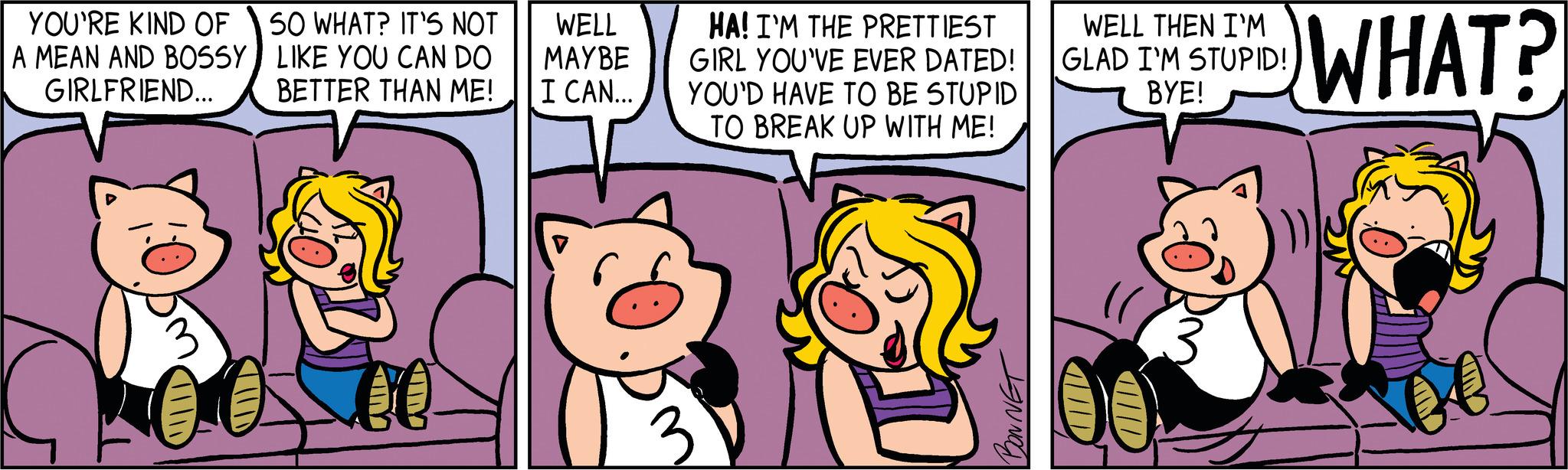 Art OCR: YOU'RE KIND OF A MEAN AND BOSSY GIRLFRIEND... SO WHAT? IT'S NOT LIKE YOU CAN DO BETTER THAN ME! WELL MAYBE I CAN... HA! I'M THE PRETTIEST | GIRL YOU'VE EVER DATED! YOU'D HAVE TO BE STUPID TO BREAK UP WITH ME! 3 BONNET WELL THEN I'M GLAD I'M STUPID! BYE! WHAT? o e YOU'RE KIND OF A MEAN AND BOSSY GIRLFRIEND ... SO WHAT ? IT'S NOT LIKE YOU CAN DO BETTER THAN ME ! WELL MAYBE I CAN ... HA ! I'M THE PRETTIEST | GIRL YOU'VE EVER DATED ! YOU'D HAVE TO BE STUPID TO BREAK UP WITH ME ! 3 BONNET WELL THEN I'M GLAD I'M STUPID ! BYE ! WHAT ? o e