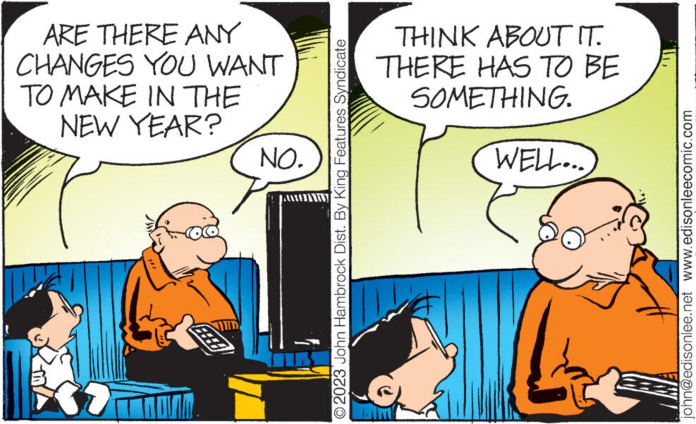 Humour OCR: ARE THERE ANY CHANGES YOU WANT TO MAKE IN THE NEW YEAR? 37 NO. © 2023 John Hambrock Dist. By King Features Syndicate THINK ABOUT IT. THERE HAS TO BE SOMETHING. WELL... john@edisonlee.net www.edisonleecomic.com ARE THERE ANY CHANGES YOU WANT TO MAKE IN THE NEW YEAR ? 37 NO . © 2023 John Hambrock Dist . By King Features Syndicate THINK ABOUT IT . THERE HAS TO BE SOMETHING . WELL ... john@edisonlee.net www.edisonleecomic.com