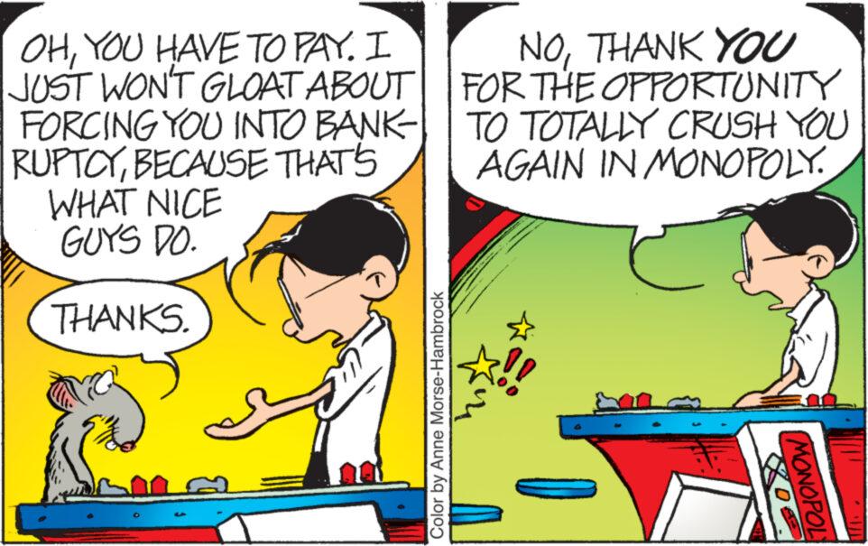 Font OCR: OHYOU HAVE TO PAY. I JUST WON'T GLOAT ABOUT FORCING YOU INTO BANK RUPTCYBECAUSE THAT'S WHAT NICE GUYS DO. THANKS. Color by Anne Morse-Hambrock NOTHANK YOU FOR THE OPPORTUNITY TO TOTALLY CRUSH YOU AGAIN IN MONOPOLY. MONOPOL OHYOU HAVE TO PAY . I JUST WON'T GLOAT ABOUT FORCING YOU INTO BANK RUPTCYBECAUSE THAT'S WHAT NICE GUYS DO . THANKS . Color by Anne Morse - Hambrock NOTHANK YOU FOR THE OPPORTUNITY TO TOTALLY CRUSH YOU AGAIN IN MONOPOLY . MONOPOL