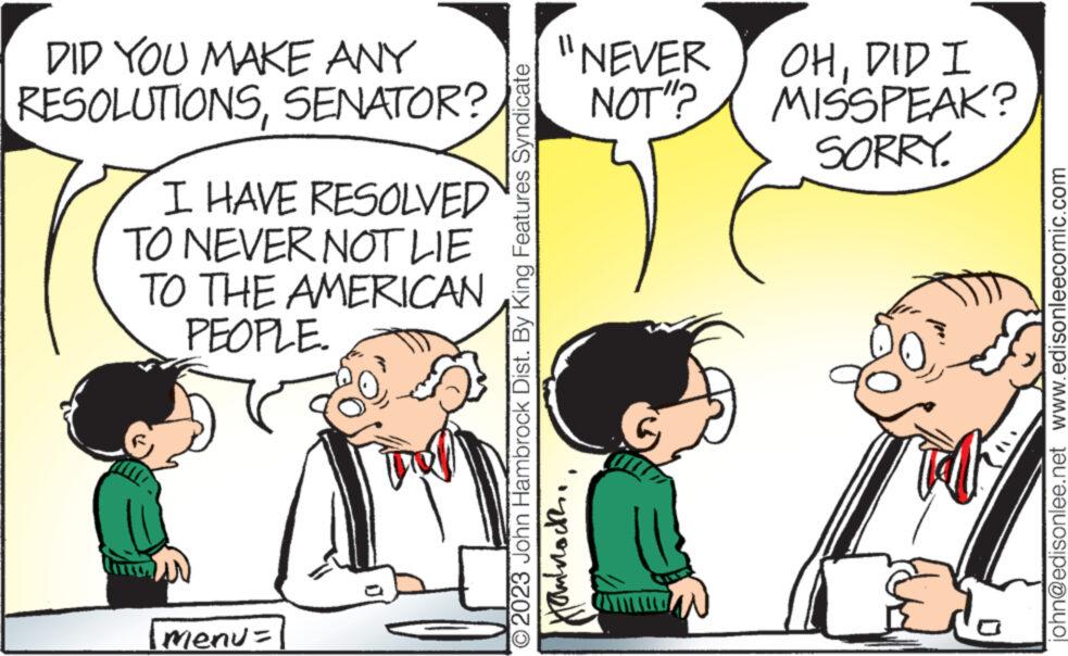 Art OCR: DID YOU MAKE ANY RESOLUTIONSSENATOR? I HAVE RESOLVED TO NEVER NOT LIE TO THE AMERICAN PEOPLE. menu= Fol 2023 John Hambrock Dist. By King Features Syndicate "NEVER OHDID I NOT"? MISSPEAK? SORRY. ??????? john@edisonlee.net www.edisonleecomic.com DID YOU MAKE ANY RESOLUTIONSSENATOR ? I HAVE RESOLVED TO NEVER NOT LIE TO THE AMERICAN PEOPLE . menu = Fol 2023 John Hambrock Dist . By King Features Syndicate " NEVER OHDID I NOT " ? MISSPEAK ? SORRY . ??????? john@edisonlee.net www.edisonleecomic.com