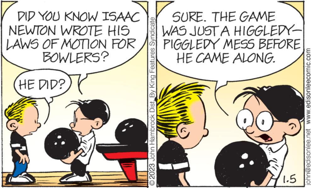 Interaction OCR: DID YOU KNOW ISAAC NEWTON WROTE HIS LAWS OF MOTION FOR BOWLERS? HE DID? O2023 John Hambrock Dist.By King Features Syndicate SURE. THE GAME WAS JUST A HIGGLEDY- PIGGLEDY MESS BEFORE HE CAME ALONG. 1.5 john@edisonlee.net www.edisonleecomic.com DID YOU KNOW ISAAC NEWTON WROTE HIS LAWS OF MOTION FOR BOWLERS ? HE DID ? O2023 John Hambrock Dist .By King Features Syndicate SURE . THE GAME WAS JUST A HIGGLEDY PIGGLEDY MESS BEFORE HE CAME ALONG . 1.5 john@edisonlee.net www.edisonleecomic.com