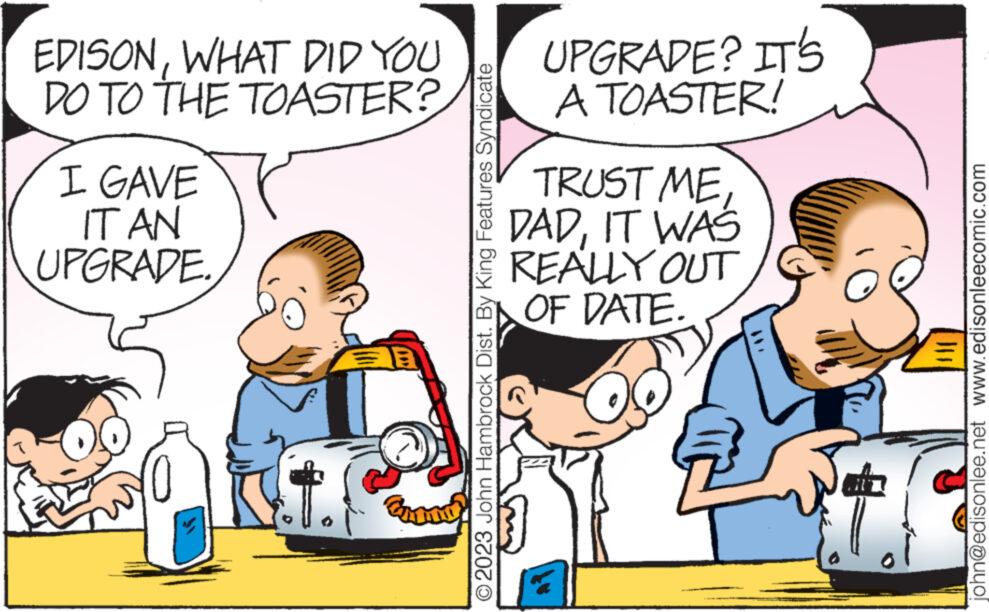 Mammal OCR: EDISONWHAT DID YOU DO TO THE TOASTER? I GAVE IT AN UPGRADE. © 2023 John Hambrock Dist. By King Features Syndicate UPGRADE? IT'S A TOASTER! TRUST ME DADIT WAS REALLY OUT OF DATE. john@edisonlee.net www.edisonleecomic.com EDISONWHAT DID YOU DO TO THE TOASTER ? I GAVE IT AN UPGRADE . © 2023 John Hambrock Dist . By King Features Syndicate UPGRADE ? IT'S A TOASTER ! TRUST ME DADIT WAS REALLY OUT OF DATE . john@edisonlee.net www.edisonleecomic.com