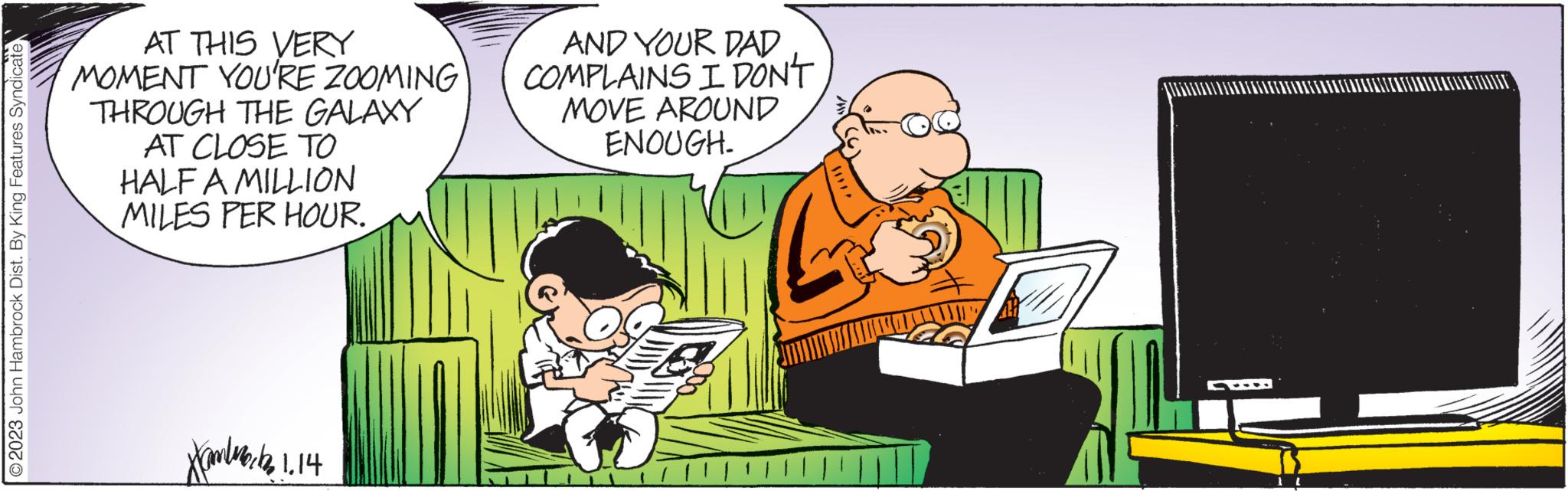Parallel OCR: 2023 John Hambrock Dist. By King Features Syndicate AT THIS VERY MOMENT YOU'RE ZOOMING THROUGH THE GALAXY AT CLOSE TO HALF A MILLION MILES PER HOUR. Xantworten 1.14 AND YOUR DAD COMPLAINS I DON'T MOVE AROUND ENOUGH. 2023 John Hambrock Dist . By King Features Syndicate AT THIS VERY MOMENT YOU'RE ZOOMING THROUGH THE GALAXY AT CLOSE TO HALF A MILLION MILES PER HOUR . Xantworten 1.14 AND YOUR DAD COMPLAINS I DON'T MOVE AROUND ENOUGH .