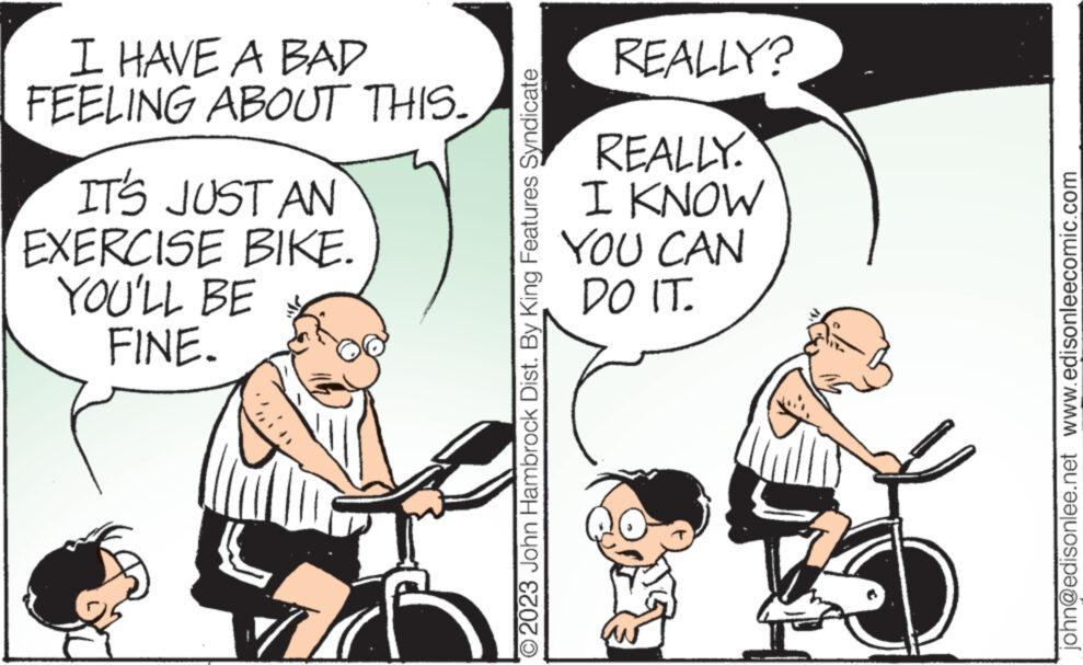 Line OCR: I HAVE A BAD FEELING ABOUT THIS. IT'S JUST AN EXERCISE BIKE. YOU'LL BE FINE. TJ O2023 John Hambrock Dist. By King Features Syndicate REALLY? REALLY. I KNOW YOU CAN DO IT. john@edisonlee.net www.edisonleecomic.com I HAVE A BAD FEELING ABOUT THIS . IT'S JUST AN EXERCISE BIKE . YOU'LL BE FINE . TJ O2023 John Hambrock Dist . By King Features Syndicate REALLY ? REALLY . I KNOW YOU CAN DO IT . john@edisonlee.net www.edisonleecomic.com
