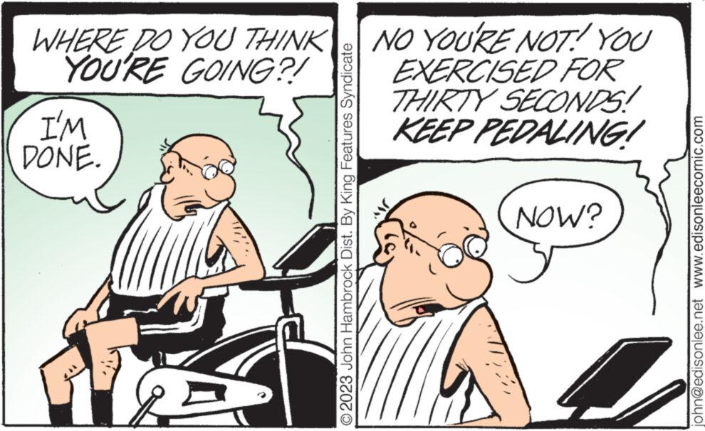 Art OCR: WHERE DO YOU THINK YOU'RE GOING?! I'M DONE. © 2023 John Hambrock Dist. By King Features Syndicate NO YOU'RE NOT! YOU EXERCISED FOR THIRTY SECONDS! KEEP PEDALING! NOW? 4 john@edisonlee.net www.edisonleecomic.com WHERE DO YOU THINK YOU'RE GOING ?! I'M DONE . © 2023 John Hambrock Dist . By King Features Syndicate NO YOU'RE NOT ! YOU EXERCISED FOR THIRTY SECONDS ! KEEP PEDALING ! NOW ? 4 john@edisonlee.net www.edisonleecomic.com
