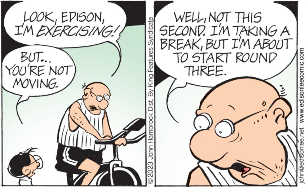 Mammal OCR: LOOKI'M EXERCISING! BUT... YOU'RE NOT MOVING. n ?2023 John Hambrock Dist. By King Features Syndicate WELLNOT THIS SECOND. I'M TAKING A BREAKBUT I'M ABOUT TO START ROUND THREE. john@edisonlee.net www.edisonleecomic.com LOOKI'M EXERCISING ! BUT ... YOU'RE NOT MOVING . n ?2023 John Hambrock Dist . By King Features Syndicate WELLNOT THIS SECOND . I'M TAKING A BREAKBUT I'M ABOUT TO START ROUND THREE . john@edisonlee.net www.edisonleecomic.com