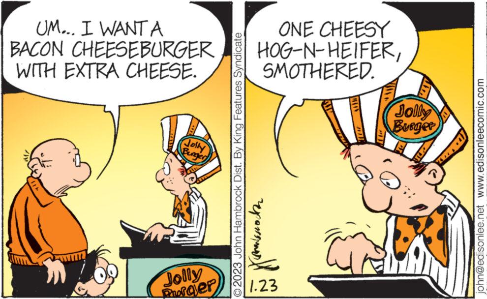 Art OCR: UM... I WANT A BACON CHEESEBURGER WITH EXTRA CHEESE. Jolly Benger Jolly Porajer © 2023 John Hambrock Dist. By King Features Syndicate ONE CHEESY HOG-N-HEIFERSMOTHERED. ?????????? 1.23 JOL Jolly Burger john@edisonlee.net www.edisonleecomic.com UM ... I WANT A BACON CHEESEBURGER WITH EXTRA CHEESE . Jolly Benger Jolly Porajer © 2023 John Hambrock Dist . By King Features Syndicate ONE CHEESY HOG - N - HEIFERSMOTHERED . ?????????? 1.23 JOL Jolly Burger john@edisonlee.net www.edisonleecomic.com