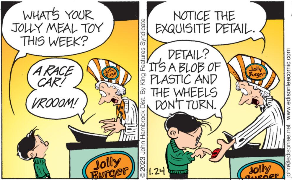 Art OCR: WHAT'S YOUR JOLLY MEAL TOY THIS WEEK? A RACE CAR! VROOOM! Jolly Burger Jolly Burger O2023 John Hambrock Dist. By King Features Syndicate NOTICE THE EXQUISITE DETAIL. DETAIL? IT'S A BLOB OF PLASTIC AND THE WHEELS DON'T TURN. 1.24 R Jolly Burger Jolly Qurder john@edisonlee.net www.edisonleecomic.com WHAT'S YOUR JOLLY MEAL TOY THIS WEEK ? A RACE CAR ! VROOOM ! Jolly Burger Jolly Burger O2023 John Hambrock Dist . By King Features Syndicate NOTICE THE EXQUISITE DETAIL . DETAIL ? IT'S A BLOB OF PLASTIC AND THE WHEELS DON'T TURN . 1.24 R Jolly Burger Jolly Qurder john@edisonlee.net www.edisonleecomic.com
