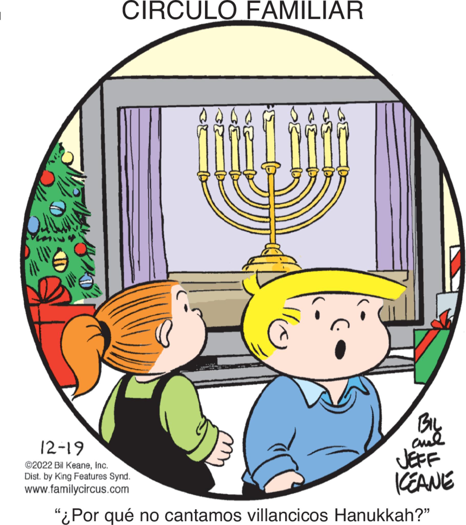 Illustration OCR: Up CIRCULO FAMILIAR )) @ 3{ 37 BIL ??? JEFF ICEANE 12-19 ©2022 Bil KeaneInc. Dist. by King Features Synd. www.familycircus.com "¿Por qué no cantamos villancicos Hanukkah?" Up CIRCULO FAMILIAR ) ) @ 3 { 37 BIL ??? JEFF ICEANE 12-19 © 2022 Bil KeaneInc. Dist . by King Features Synd . www.familycircus.com " ¿ Por qué no cantamos villancicos Hanukkah ? "