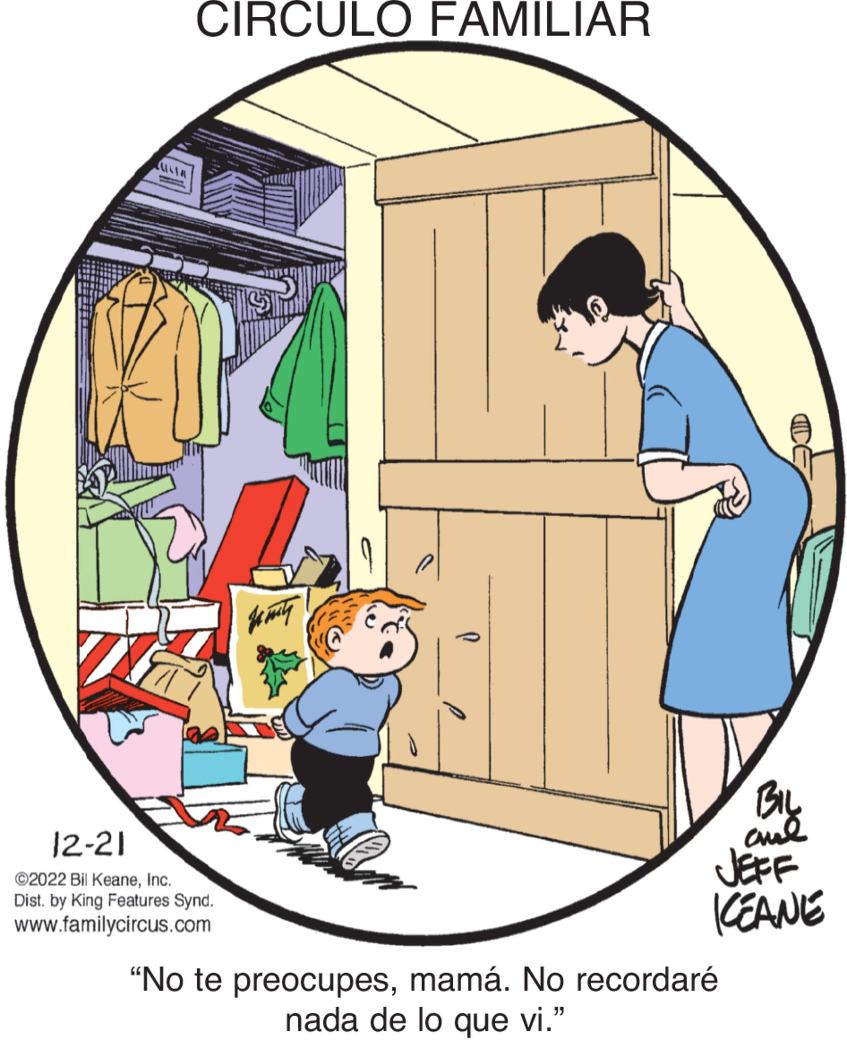 Door OCR: CIRCULO FAMILIAR 12-21 ©2022 Bil KeaneInc. Dist. by King Features Synd. www.familycircus.com Ja mity BIL ??? JEFF KEANE "No te preocupesmamá. No recordaré nada de lo que vi." CIRCULO FAMILIAR 12-21 © 2022 Bil KeaneInc. Dist . by King Features Synd . www.familycircus.com Ja mity BIL ??? JEFF KEANE " No te preocupesmamá . No recordaré nada de lo que vi . "