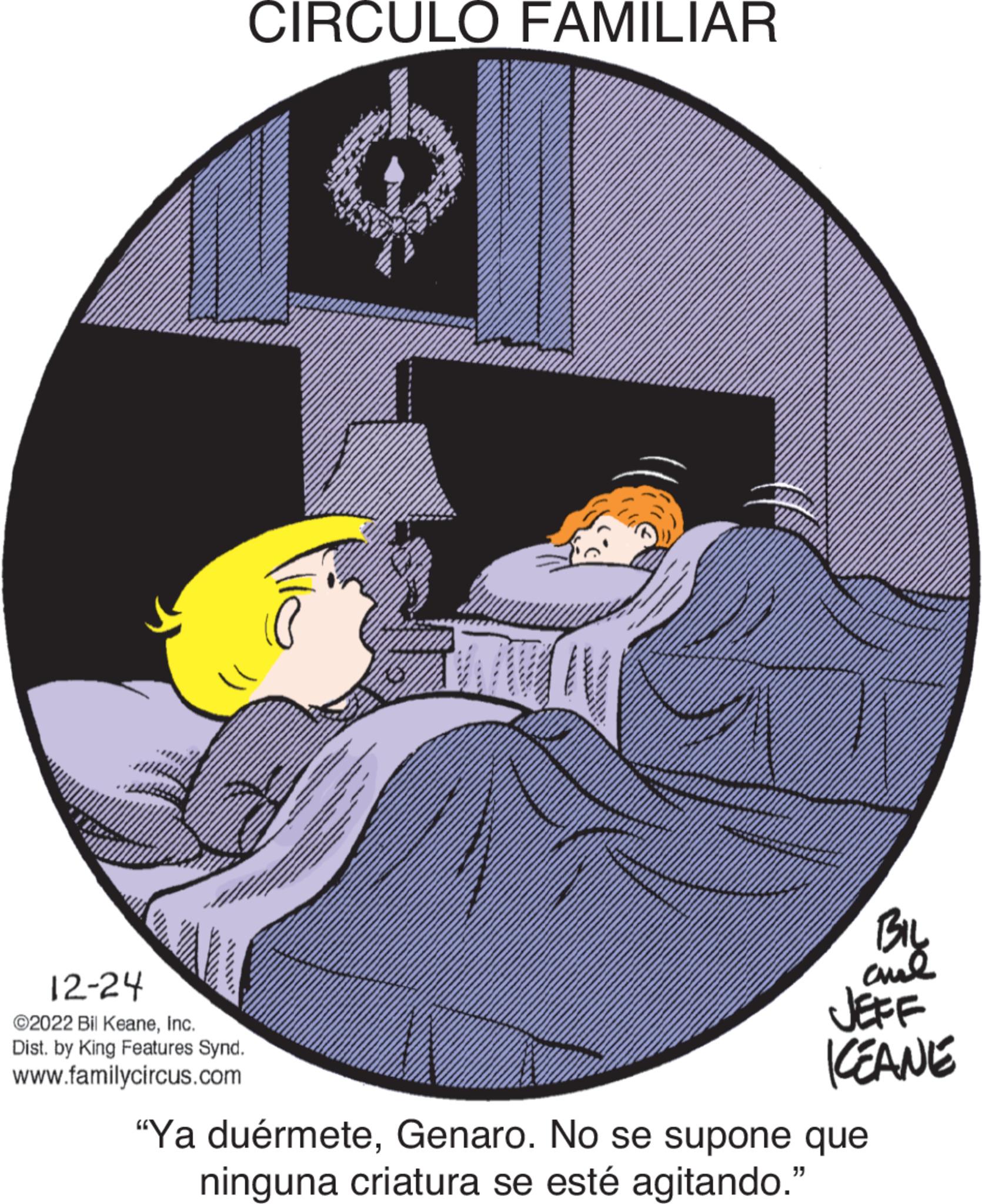 Fiction OCR: 12-24 ©2022 Bil KeaneInc. Dist. by King Features Synd. www.familycircus.com CIRCULO FAMILIAR WI ?? ???? aul KEANE "Ya duérmeteGenaro. No se supone que ninguna criatura se esté agitando." 12-24 © 2022 Bil KeaneInc. Dist . by King Features Synd . www.familycircus.com CIRCULO FAMILIAR WI ?? ???? aul KEANE " Ya duérmeteGenaro . No se supone que ninguna criatura se esté agitando . "