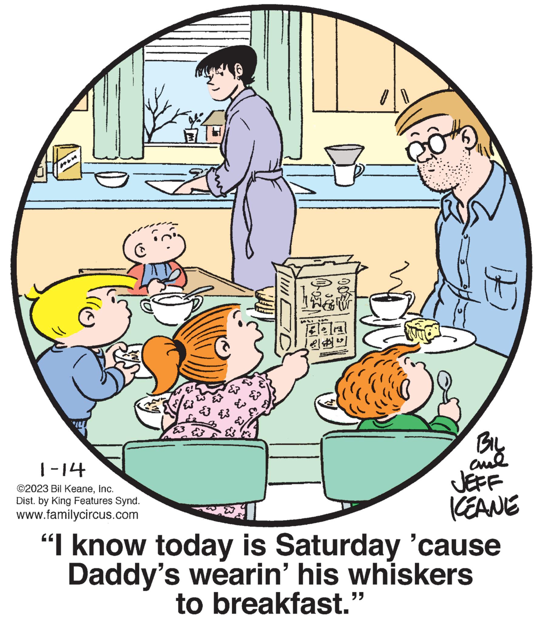 Illustration OCR: C 1-14 ©2023 Bil KeaneInc. Dist. by King Features Synd. www.familycircus.com & ? ? Bos 00² CO BIL ??? JEFF KEANE "I know today is Saturday 'cause Daddy's wearin' his whiskers to breakfast.” C 1-14 © 2023 Bil KeaneInc. Dist . by King Features Synd . www.familycircus.com & ? ? Bos 00² CO BIL ??? JEFF KEANE " I know today is Saturday ' cause Daddy's wearin ' his whiskers to breakfast . ”