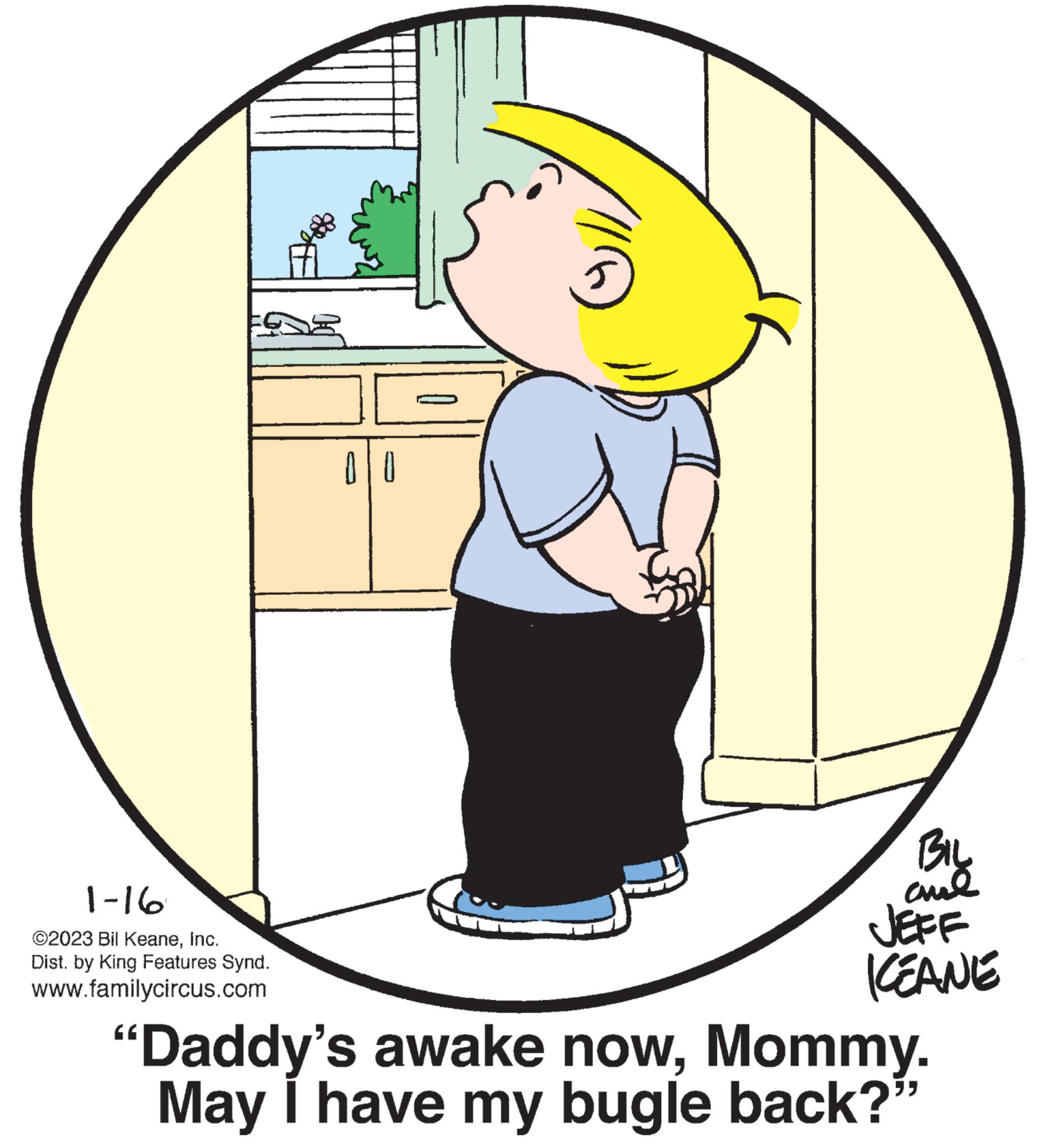 Pleased OCR: 1-16 ©2023 Bil KeaneInc. Dist. by King Features Synd. www.familycircus.com 00 BIL ??? JEFF KEANE "Daddy's awake nowMommy. May I have my bugle back? " 1-16 © 2023 Bil KeaneInc. Dist . by King Features Synd . www.familycircus.com 00 BIL ??? JEFF KEANE " Daddy's awake nowMommy . May I have my bugle back ? "