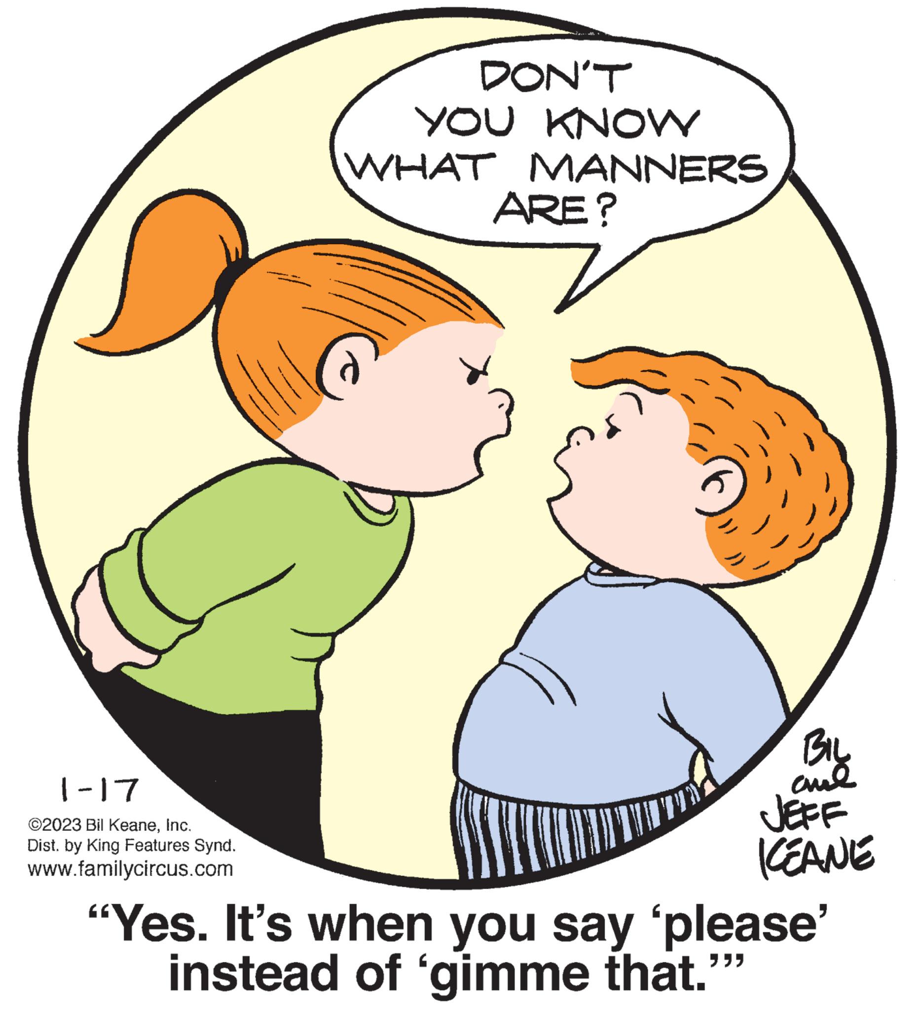 Sharing OCR: 1-17 ©2023 Bil KeaneInc. Dist. by King Features Synd. www.familycircus.com DON'T YOU KNOW WHAT MANNERS ARE? BIL ??? JEFF KEANE "Yes. It's when you say 'please' ??? instead of 'gimme that." 1-17 © 2023 Bil KeaneInc. Dist . by King Features Synd . www.familycircus.com DON'T YOU KNOW WHAT MANNERS ARE ? BIL ??? JEFF KEANE " Yes . It's when you say ' please ' ??? instead of ' gimme that . "