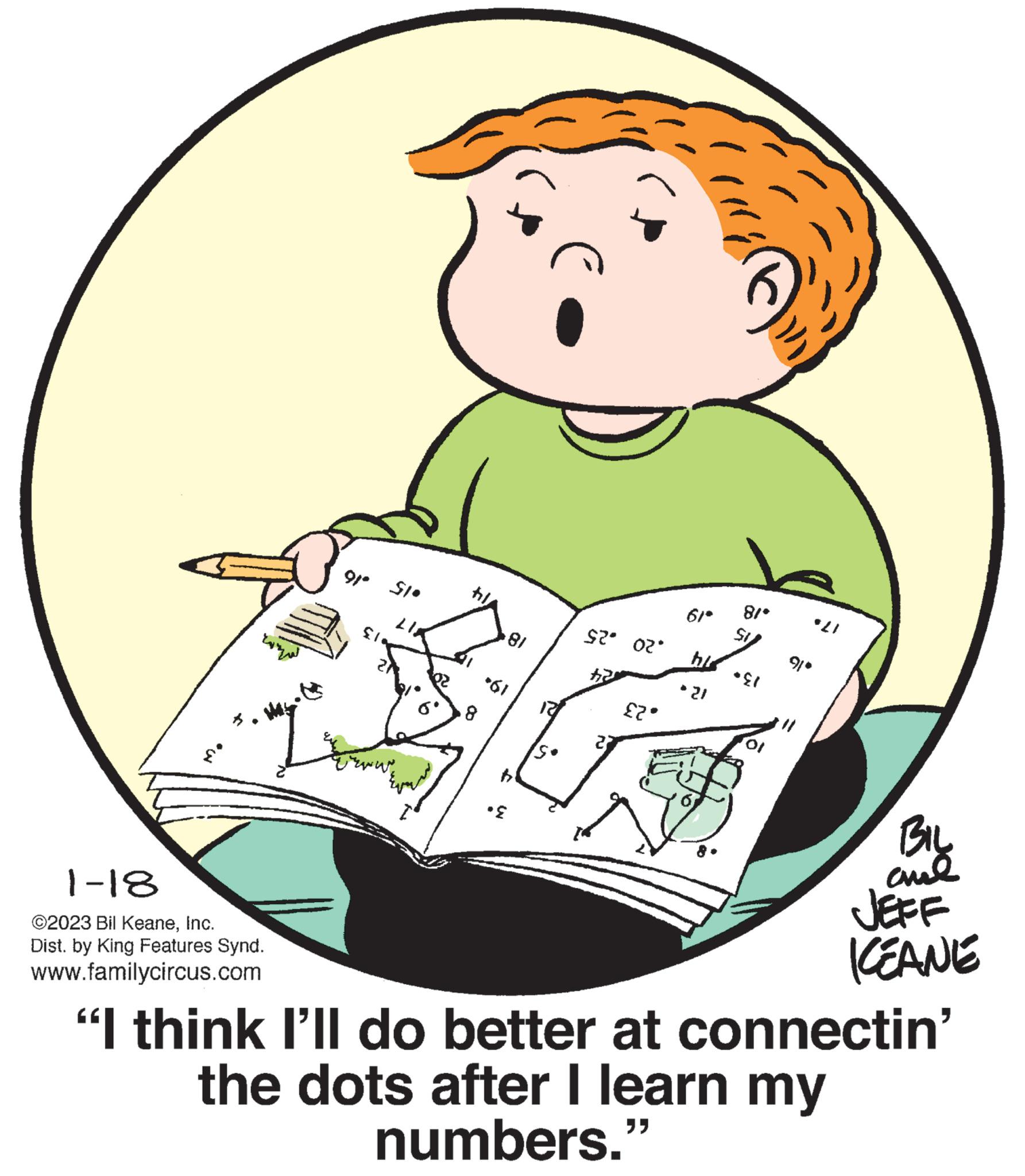 Illustration OCR: 1-18 ©2023 Bil KeaneInc. Dist. by King Features Synd. www.familycircus.com 9/º 510 81 +61 *E $?_d?· £2. 61* his * 21 81* *E1 91° *21 BIL ??? KEANE "I think I'll do better at connectin' the dots after I learn my numbers." 1-18 © 2023 Bil KeaneInc. Dist . by King Features Synd . www.familycircus.com 9 / º 510 81 +61 * E $ ? _ d ? · £ 2 . 61 * his * 21 81 * * E1 91 ° * 21 BIL ??? KEANE " I think I'll do better at connectin ' the dots after I learn my numbers . "