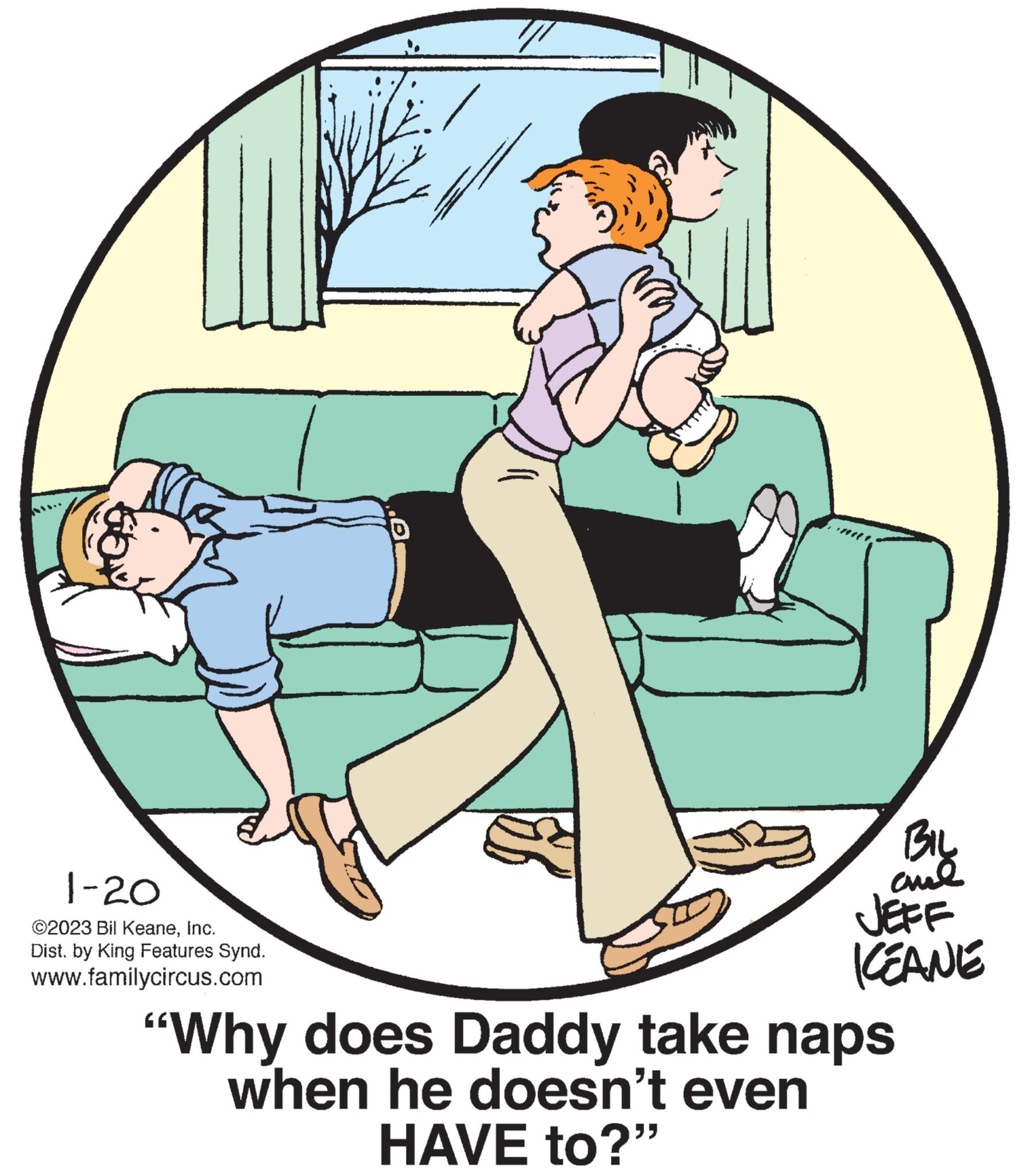 Art OCR: U 1-20 ©2023 Bil KeaneInc. Dist. by King Features Synd. www.familycircus.com BIL ame JEFF KEANE "Why does Daddy take naps when he doesn't even HAVE to?" U 1-20 © 2023 Bil KeaneInc. Dist . by King Features Synd . www.familycircus.com BIL ame JEFF KEANE " Why does Daddy take naps when he doesn't even HAVE to ? "