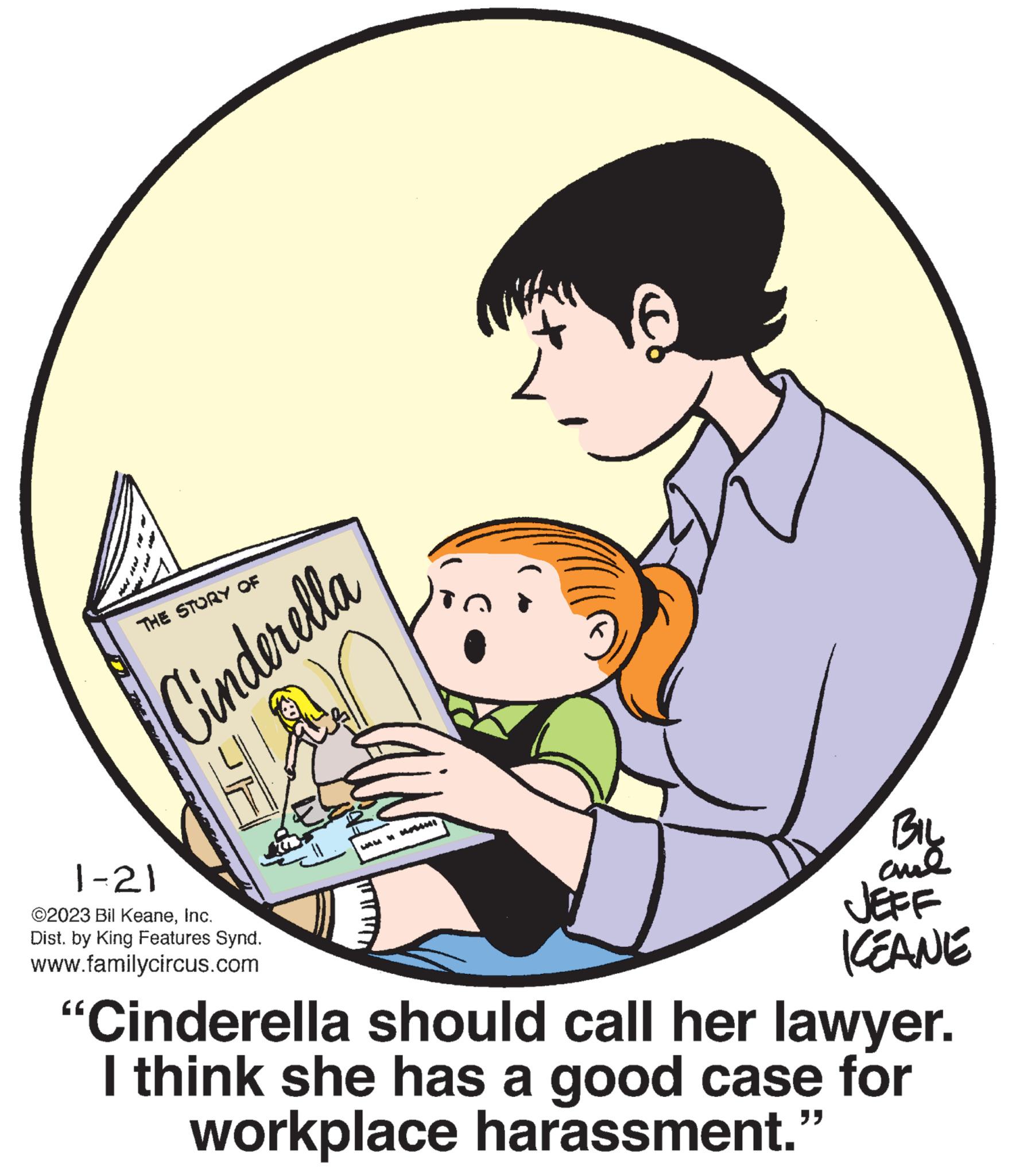 Art OCR: THE STORY OF Cinderella JE 1-21 ©2023 Bil KeaneInc. Dist. by King Features Synd. www.familycircus.com FORM 4 MINI BIL and JEFF KEANE "Cinderella should call her lawyer. I think she has a good case for workplace harassment." THE STORY OF Cinderella JE 1-21 © 2023 Bil KeaneInc. Dist . by King Features Synd . www.familycircus.com FORM 4 MINI BIL and JEFF KEANE " Cinderella should call her lawyer . I think she has a good case for workplace harassment . "