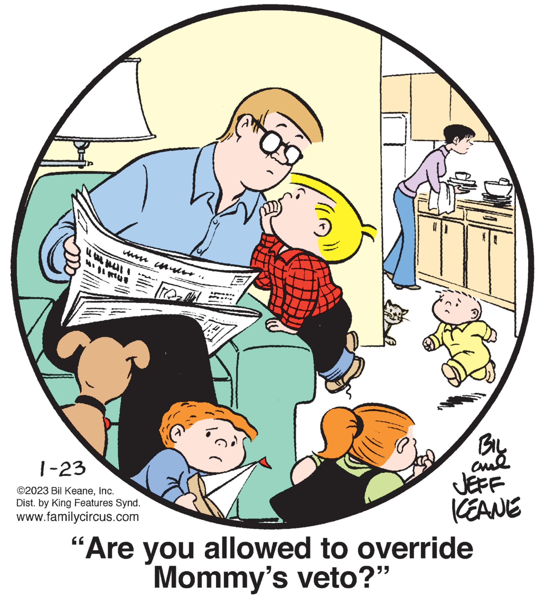Comfort OCR: ll! 1-23 ©2023 Bil KeaneInc. Dist. by King Features Synd. www.familycircus.com 8 BIL chil JEFF KEANE "Are you allowed to override Mommy's veto?" ll ! 1-23 © 2023 Bil KeaneInc. Dist . by King Features Synd . www.familycircus.com 8 BIL chil JEFF KEANE " Are you allowed to override Mommy's veto ? "