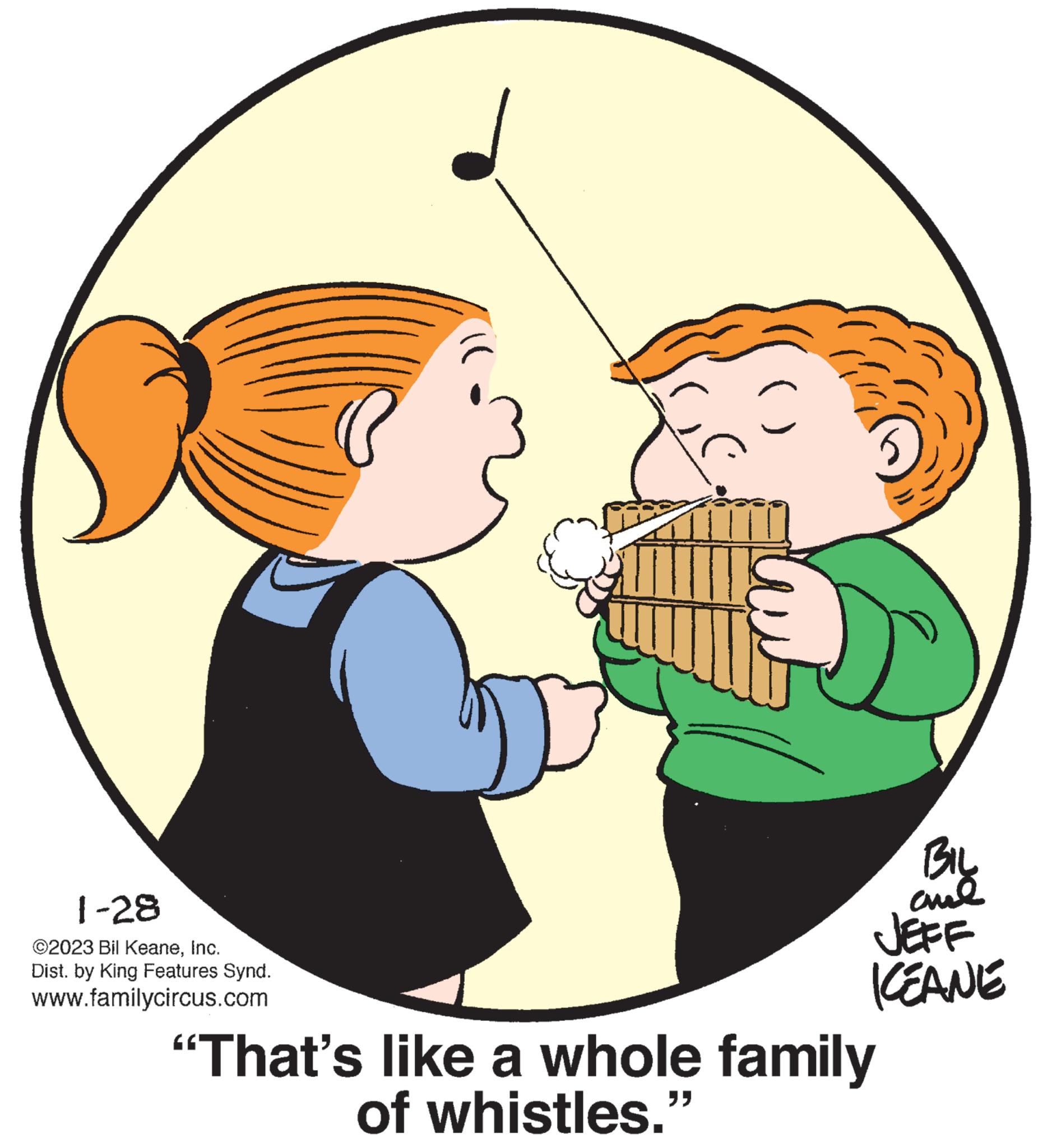 Art OCR: 1-28 ©2023 Bil KeaneInc. Dist. by King Features Synd. www.familycircus.com C ( "" BIL JEFF KEANE "That's like a whole family of whistles." 1-28 © 2023 Bil KeaneInc. Dist . by King Features Synd . www.familycircus.com C ( " " BIL JEFF KEANE " That's like a whole family of whistles . "
