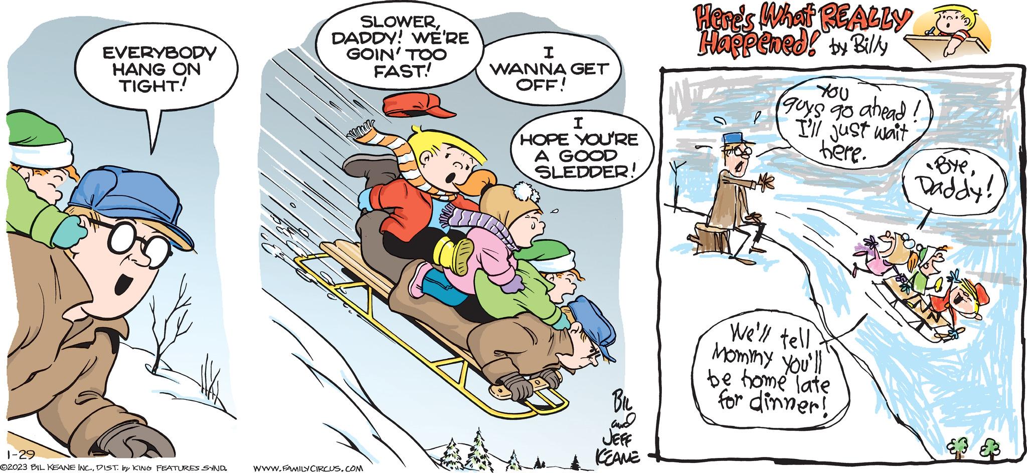 Rectangle OCR: EVERYBODY HANG ON TIGHT! 1-29 ©2023 BIL KEANE INC.DIST. by KING FEATURES SYND. SLOWERDADDY! WE'RE GOIN' TOO FAST! WWW.FAMILY CIRCUS.COM I WANNA GET OFF! I HOPE YOU'RE A GOOD SLEDDER! BIL and JEFF & KEANE Here's What REALLY Happened! by Billy You guys go ahead! I'll just wait here. We'll tell Mommy You'!! be home late for dinner! ByeDaddy! EVERYBODY HANG ON TIGHT ! 1-29 © 2023 BIL KEANE INC .DIST . by KING FEATURES SYND . SLOWERDADDY ! WE'RE GOIN ' TOO FAST ! WWW.FAMILY CIRCUS.COM I WANNA GET OFF ! I HOPE YOU'RE A GOOD SLEDDER ! BIL and JEFF & KEANE Here's What REALLY Happened ! by Billy You guys go ahead ! I'll just wait here . We'll tell Mommy You ' !! be home late for dinner ! ByeDaddy !