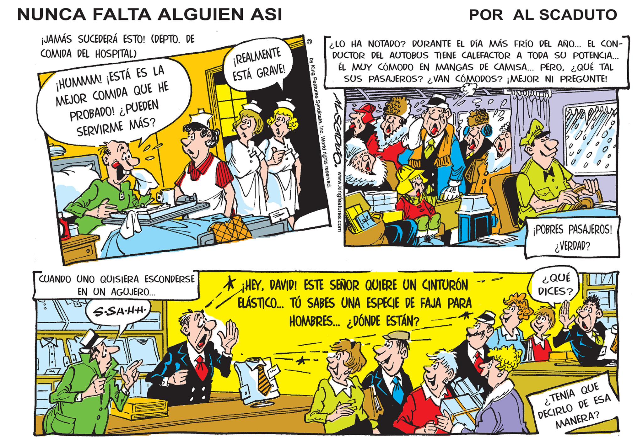 Sharing OCR: NUNCA FALTA ALGUIEN ASI ¡JAMÁS SUCEDERÁ ESTO! (DEPTO. DE COMIDA DEL HOSPITAL) ¡HUMMM! ¡ESTÁ ES LA MEJOR COMIDA QUE HE PROBADO! ¿PUEDEN SERVIRME MÁS? CUANDO UNO QUISIERA ESCONDERSE EN UN AGUJERO... S-SA-H-H. ¡REALMENTE ESTÁ GRAVE! POR AL SCADUTO ¿LO HA NOTADO? DURANTE EL DÍA MÁS FRÍO DEL AÑO... EL CON- DUCTOR DEL AUTOBUS TIENE CALEFACTOR A TODA SU POTENCIA... ÉL MUY CÓMODO EN MANGAS DE CAMISA... PERO¿QUÉ TAL SUS PASAJEROS? ¿VAN CÓMODOS? ¡MEJOR NI PREGUNTE! by King Features SyndicateInc. World rights reserved. w. www.kingfeatures.com MUS HEYDAVID! ESTE SEÑOR QUIERE UN CINTURÓN ELÁSTICO... TÚ SABES UNA ESPECIE DE FAJA PARA HOMBRES... ¿DÓNDE ESTÁN? * ¡POBRES PASAJEROS! ¿VERDAD? ¿QUÉ DICES? ¿TENÍA QUE DECIRLO DE ESA MANERA? NUNCA FALTA ALGUIEN ASI ¡ JAMÁS SUCEDERÁ ESTO ! ( DEPTO . DE COMIDA DEL HOSPITAL ) ¡ HUMMM ! ¡ ESTÁ ES LA MEJOR COMIDA QUE HE PROBADO ! ¿ PUEDEN SERVIRME MÁS ? CUANDO UNO QUISIERA ESCONDERSE EN UN AGUJERO ... S - SA - H - H . ¡ REALMENTE ESTÁ GRAVE ! POR AL SCADUTO ¿ LO HA NOTADO ? DURANTE EL DÍA MÁS FRÍO DEL AÑO ... EL CON DUCTOR DEL AUTOBUS TIENE CALEFACTOR A TODA SU POTENCIA ... ÉL MUY CÓMODO EN MANGAS DE CAMISA ... PERO¿ QUÉ TAL SUS PASAJEROS ? ¿ VAN CÓMODOS ? ¡ MEJOR NI PREGUNTE ! by King Features SyndicateInc. World rights reserved . w . www.kingfeatures.com MUS HEYDAVID ! ESTE SEÑOR QUIERE UN CINTURÓN ELÁSTICO ... TÚ SABES UNA ESPECIE DE FAJA PARA HOMBRES ... ¿ DÓNDE ESTÁN ? * ¡ POBRES PASAJEROS ! ¿ VERDAD ? ¿ QUÉ DICES ? ¿ TENÍA QUE DECIRLO DE ESA MANERA ?