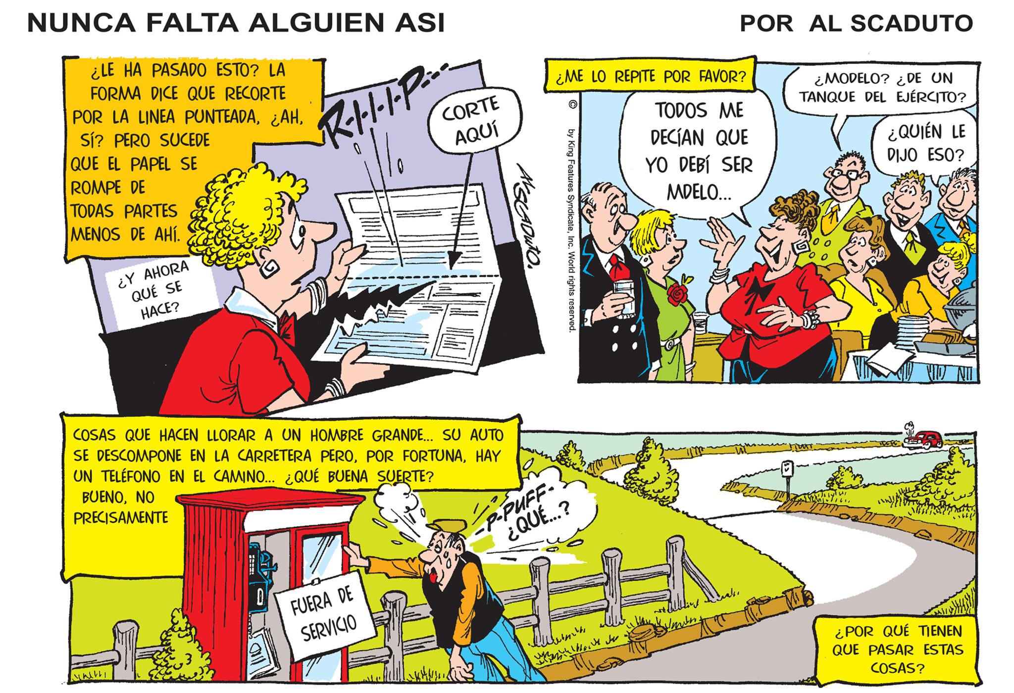 Conversation OCR: NUNCA FALTA ALGUIEN ASI ¿LE HA PASADO ESTO? LA FORMA DICE QUE RECORTE POR LA LINEA PUNTEADASí? PERO SUCEDE QUE EL PAPEL SE ROMPE DE TODAS PARTES MENOS DE AHÍ. tre ¿Y AHORA QUÉ SE HACE? JIN!! COSAS QUE HACEN LLORAR A UN HOMBRE GRANDE... SU AUTO SE DESCOMPONE EN LA CARRETERA PEROHAY UN TELÉFONO EN EL CAMINO... ¿QUÉ BUENA SUERTE? BUENONO PRECISAMENTE 0 CORTE AQUÍ R·I···•P: FUERA DE SERVICIO P-PUFF- ¿QUÉ...? ¿ME LO REPITE POR FAVOR? w ? by King Features SyndicateInc. World rights reserved. ?????? POR AL SCADUTO TODOS ME DECÍAN QUE YO DEBÍ SER MDELO... Films ¿MODELO? ¿DE UN TANQUE DEL EJÉRCITO? THAT Sel Twos 161¿QUIÉN LE DIJO ESO? ¿POR QUÉ TIENEN QUE PASAR ESTAS COSAS? NUNCA FALTA ALGUIEN ASI ¿ LE HA PASADO ESTO ? LA FORMA DICE QUE RECORTE POR LA LINEA PUNTEADA¿ AHSí ? PERO SUCEDE QUE EL PAPEL SE ROMPE DE TODAS PARTES MENOS DE AHÍ . tre ¿ Y AHORA QUÉ SE HACE ? JIN !! COSAS QUE HACEN LLORAR A UN HOMBRE GRANDE ... SU AUTO SE DESCOMPONE EN LA CARRETERA PEROPOR FORTUNAHAY UN TELÉFONO EN EL CAMINO ... ¿ QUÉ BUENA SUERTE ? BUENONO PRECISAMENTE 0 CORTE AQUÍ R · I ··· • P : FUERA DE SERVICIO P - PUFF ¿ QUÉ ... ? ¿ ME LO REPITE POR FAVOR ? w ? by King Features SyndicateInc. World rights reserved . ?????? POR AL SCADUTO TODOS ME DECÍAN QUE YO DEBÍ SER MDELO ... Films ¿ MODELO ? ¿ DE UN TANQUE DEL EJÉRCITO ? THAT Sel Twos 161¿ QUIÉN LE DIJO ESO ? ¿ POR QUÉ TIENEN QUE PASAR ESTAS COSAS ?