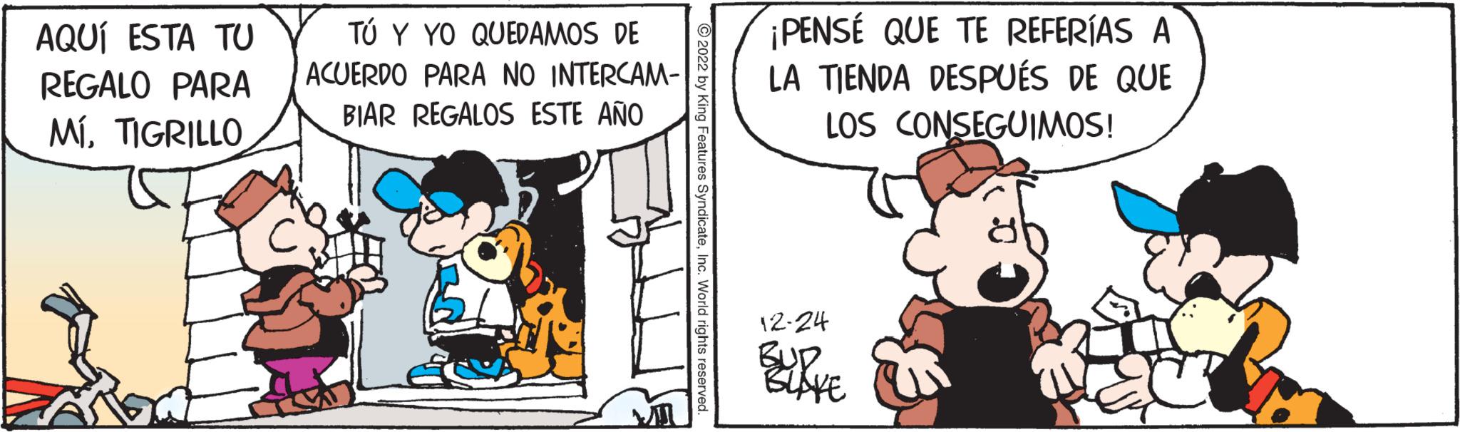 Humour OCR: AQUÍ ESTA TU REGALO PARA MÍTIGRILLO TÚ Y YO QUEDAMOS DE ACUERDO PARA NO INTERCAM- BIAR REGALOS ESTE AÑO ?2022 by King Features SyndicateInc. World rights reserved. ¡PENSÉ QUE TE REFERÍAS A LA TIENDA DESPUÉS DE QUE LOS CONSEGUIMOS! 12-24 BUR BLAKE AQUÍ ESTA TU REGALO PARA MÍTIGRILLO TÚ Y YO QUEDAMOS DE ACUERDO PARA NO INTERCAM BIAR REGALOS ESTE AÑO ?2022 by King Features SyndicateInc. World rights reserved . ¡ PENSÉ QUE TE REFERÍAS A LA TIENDA DESPUÉS DE QUE LOS CONSEGUIMOS ! 12-24 BUR BLAKE