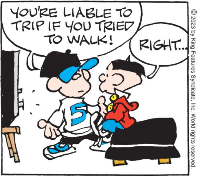 Happy OCR: YOU'RE LIABLE TO TRIP IF YOU TRIED TO WALK! RIGHT... E 2023 by King Features SyndicateInc. World rights reserved. YOU'RE LIABLE TO TRIP IF YOU TRIED TO WALK ! RIGHT ... E 2023 by King Features SyndicateInc. World rights reserved .