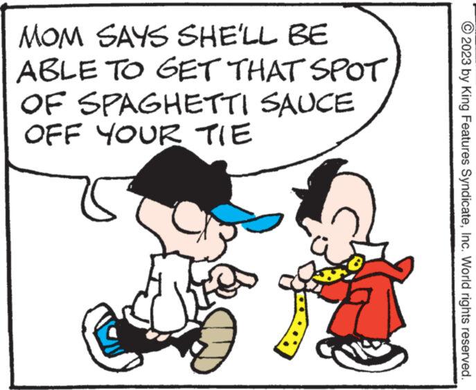 Organism OCR: MOM SAYS SHE'LL BE ABLE TO GET THAT SPOT OF SPAGHETTI SAUCE OFF YOUR TIE E 2023 by King Features SyndicateInc. World rights reserved. MOM SAYS SHE'LL BE ABLE TO GET THAT SPOT OF SPAGHETTI SAUCE OFF YOUR TIE E 2023 by King Features SyndicateInc. World rights reserved .