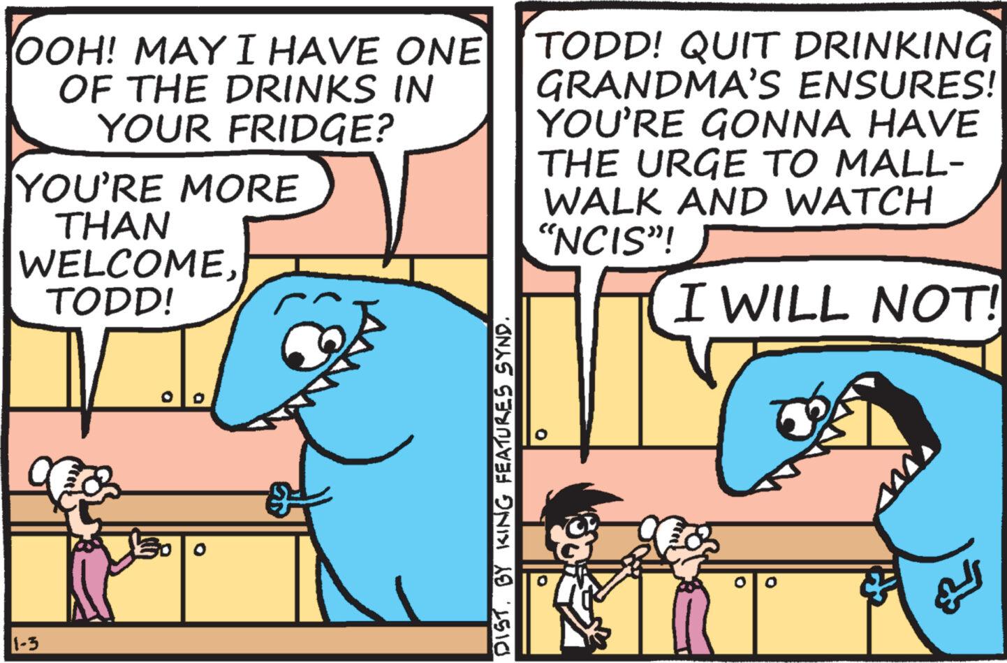 Happy OCR: OOH! MAY I HAVE ONE OF THE DRINKS IN YOUR FRIDGE? YOU'RE MORE THAN WELCOMETODD! 1-3 DIST. BY KING FEATURES SYND. TODD! QUIT DRINKING GRANDMA'S ENSURES! YOU'RE GONNA HAVE THE URGE TO MALL- WALK AND WATCH "NCIS"! I WILL NOT! OOH ! MAY I HAVE ONE OF THE DRINKS IN YOUR FRIDGE ? YOU'RE MORE THAN WELCOMETODD ! 1-3 DIST . BY KING FEATURES SYND . TODD ! QUIT DRINKING GRANDMA'S ENSURES ! YOU'RE GONNA HAVE THE URGE TO MALL WALK AND WATCH " NCIS " ! I WILL NOT !