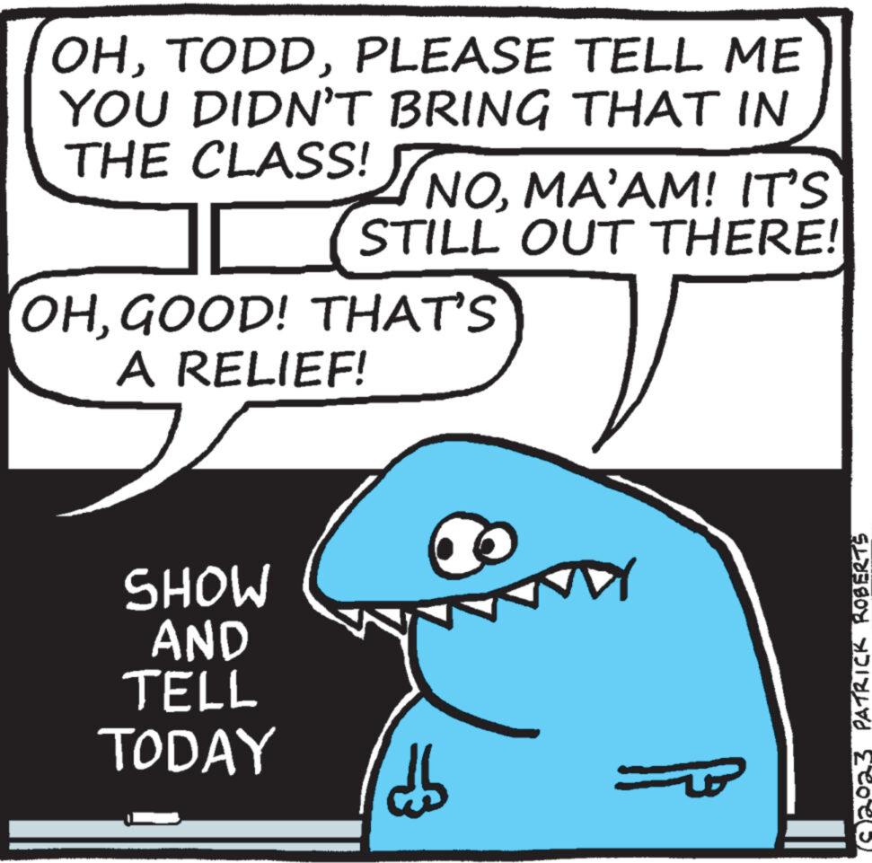Happy OCR: OHPLEASE TELL ME YOU DIDN'T BRING THAT IN THE CLASS! NOMA'AM! IT'S [ STILL OUT THERE! OHGOOD! THAT'S A RELIEF! SHOW AND TELL TODAY 60 DY PATRICK ROBERTS M OHPLEASE TELL ME YOU DIDN'T BRING THAT IN THE CLASS ! NOMA'AM ! IT'S [ STILL OUT THERE ! OHGOOD ! THAT'S A RELIEF ! SHOW AND TELL TODAY 60 DY PATRICK ROBERTS M