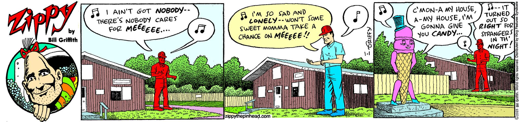 Rectangle OCR: Zippy by Bill Griffith I AIN'T GOT NOBODY.. THERE'S NOBODY CARES FOR MEEEEEE.... fingph ???? w s W m 'un Im n m I'M SO SAD AND LONELY-WON'T SOME SWEET MOMMA TAKE A CHANCE ON MEEEEE!! s w zippythepinhead.com ww sh w wis az m IM ar on R smay WM J C'MON-A MY HOUSEI'M GONNA GIVE YOU CANDY... 444 um whes jeste 55m --IT TURNED OUT SO RIGHT FOR STRANGERS IN TH NIGHT! M whey v Mi file J 2023 Bill Griffith. World rights reserved. Zippy by Bill Griffith I AIN'T GOT NOBODY .. THERE'S NOBODY CARES FOR MEEEEEE .... fingph ???? w s W m ' un Im n m I'M SO SAD AND LONELY - WON'T SOME SWEET MOMMA TAKE A CHANCE ON MEEEEE !! s w zippythepinhead.com ww sh w wis az m IM ar on R smay WM J C'MON - A MY HOUSEA - MY HOUSEI'M GONNA GIVE YOU CANDY ... 444 um whes jeste 55m --IT TURNED OUT SO RIGHT FOR STRANGERS IN TH NIGHT ! M whey v Mi file J 2023 Bill Griffith . World rights reserved .