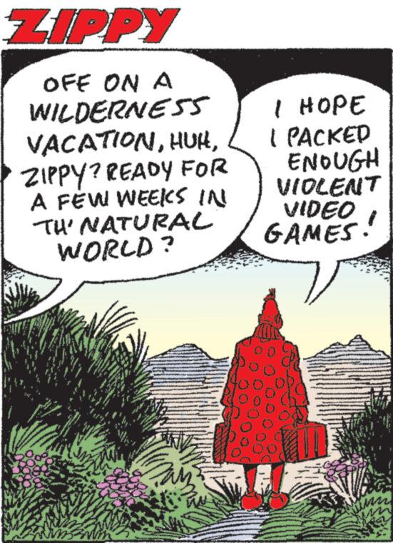 Drawing OCR: ZIPPY OFF ON A WILDERNESS VACATIONZIPPY? READY FOR A FEW WEEKS IN TH' NATURAL WORLD? www. wwwww.. M www wwww M www www www I HOPE I PACKED ENOUGH VIOLENT VIDEO GAMES! ZIPPY OFF ON A WILDERNESS VACATIONZIPPY ? READY FOR A FEW WEEKS IN TH ' NATURAL WORLD ? www . wwwww .. M www wwww M www www www I HOPE I PACKED ENOUGH VIOLENT VIDEO GAMES !