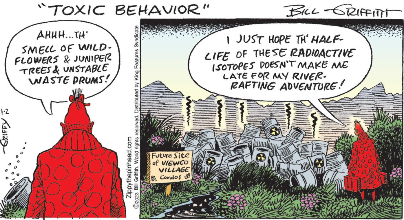 Comics OCR: 1-2 -GRIFFY "TOXIC BEHAVIOR" AHHH... TH SMELL OF WILD. FLOWERS & JUNIPER TREES & UNSTABLE WASTE DRUMS! ?2023 Bill Griffith. World rights reserved. Distributed by King Features Syndicate Zippythepinhead.com Future Site of VIEWCO VILLAGE Condos BILL-GRIFFITI I JUST HOPE TH' HALF- LIFE OF THESE RADIOACTIVE ISOTOPES DOESN'T MAKE ME LATE FOR MY RIVER- RAFTING ADVENTURE! 1-2 -GRIFFY " TOXIC BEHAVIOR " AHHH ... TH SMELL OF WILD . FLOWERS & JUNIPER TREES & UNSTABLE WASTE DRUMS ! ?2023 Bill Griffith . World rights reserved . Distributed by King Features Syndicate Zippythepinhead.com Future Site of VIEWCO VILLAGE Condos BILL - GRIFFITI I JUST HOPE TH ' HALF LIFE OF THESE RADIOACTIVE ISOTOPES DOESN'T MAKE ME LATE FOR MY RIVER RAFTING ADVENTURE !