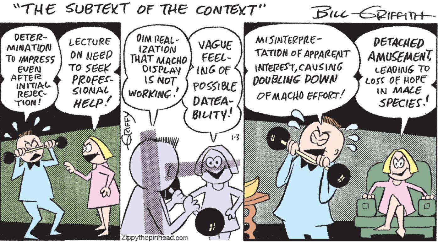 Comic book OCR: "THE SUBTEXT OF THE CONTEXT" DETER- MINATION DIM REAL- IZATION TO IMPRESS EVEN AFTER INITIAL REJEC- TION! LECTURE ON NEED TO SEEK PROFES- SIONAL HELP! THAT MACHO DISPLAY IS NOT WORKING! ??? ????? Zippythepinhead.com VAGUE FEEL- ING OF POSSIBLE DATEA- BILITY! 1.3 BILL-GRIFFITH MISINTERPRE- TATION OF APPARENT INTERESTCAUSING DOUBLING DOWN OF MACHO EFFORT! DETACHED AMUSEMENTLEADING TO LOSS OF HOPE IN MALE SPECIES! " THE SUBTEXT OF THE CONTEXT " DETER MINATION DIM REAL IZATION TO IMPRESS EVEN AFTER INITIAL REJEC TION ! LECTURE ON NEED TO SEEK PROFES SIONAL HELP ! THAT MACHO DISPLAY IS NOT WORKING ! ??? ????? Zippythepinhead.com VAGUE FEEL ING OF POSSIBLE DATEA BILITY ! 1.3 BILL - GRIFFITH MISINTERPRE TATION OF APPARENT INTERESTCAUSING DOUBLING DOWN OF MACHO EFFORT ! DETACHED AMUSEMENTLEADING TO LOSS OF HOPE IN MALE SPECIES !