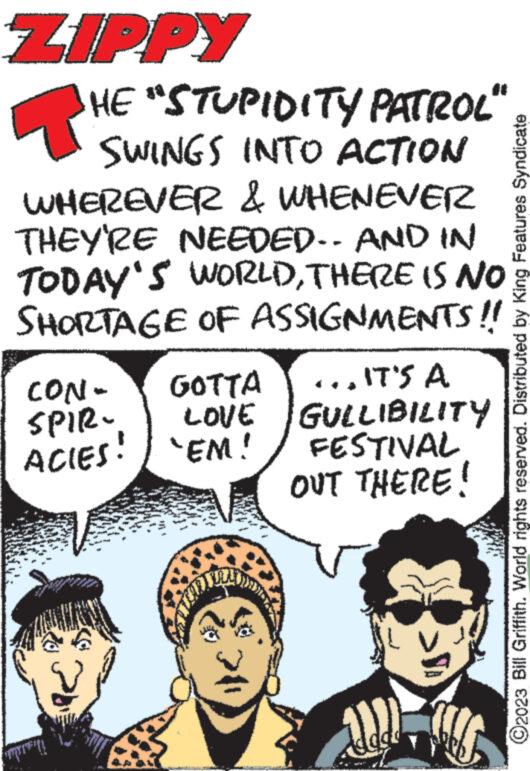 Pleased OCR: ZIPPY T HE "STUPIDITY PATROL" SWINGS INTO ACTION WHEREVER & WHENEVER THEY'RE NEEDED. AND IN TODAY'S WORLDTHERE IS NO SHORTAGE OF ASSIGNMENTS!! CON- SPIR- ACIES! W AN www. GOTTA LOVE 'EM! ...IT'S A GULLIBILITY FESTIVAL OUT THERE! COLO ©2023 Bill Griffith. World rights reserved. Distributed by King Features Syndicate ZIPPY T HE " STUPIDITY PATROL " SWINGS INTO ACTION WHEREVER & WHENEVER THEY'RE NEEDED . AND IN TODAY'S WORLDTHERE IS NO SHORTAGE OF ASSIGNMENTS !! CON SPIR ACIES ! W AN www . GOTTA LOVE ' EM ! ... IT'S A GULLIBILITY FESTIVAL OUT THERE ! COLO © 2023 Bill Griffith . World rights reserved . Distributed by King Features Syndicate