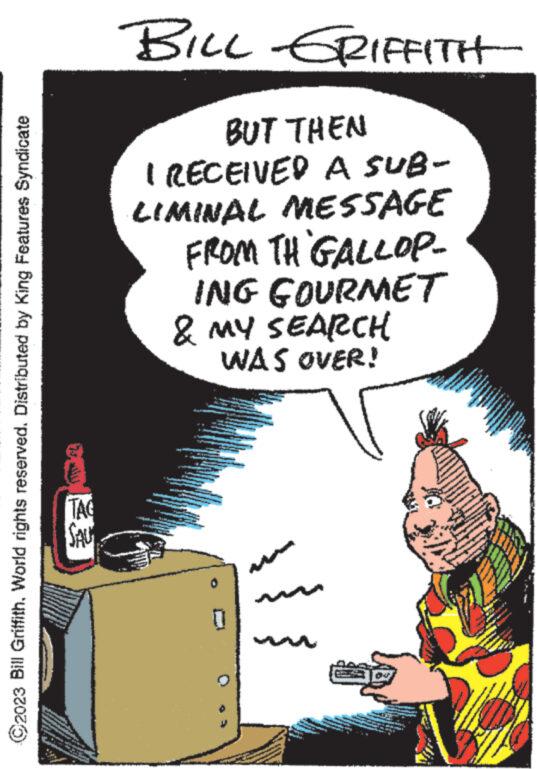Fictional character OCR: 2023 Bill GriffithWorld rights reserved. Distributed by King Features Syndicate TAG SALY BILL GRIFFITH BUT THEN I RECEIVED A SUB- LIMINAL MESSAGE FROM TH GALLOP- ING GOURMET & MY SEARCH WAS OVER! S IM L - k B 0 wwwwwww F www. * www. www. 13 www. wwwww ww ww www.int www. powe www www. 2023 Bill GriffithWorld rights reserved . Distributed by King Features Syndicate TAG SALY BILL GRIFFITH BUT THEN I RECEIVED A SUB LIMINAL MESSAGE FROM TH GALLOP ING GOURMET & MY SEARCH WAS OVER ! S IM L - k B 0 wwwwwww F www . * www . www . 13 www . wwwww ww ww www.int www . powe www www .