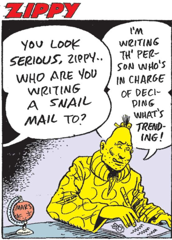 Drawing OCR: ZIPPY YOU LOOK SERIOUSZIPPY.. WHO ARE YOU WRITING A SNAIL MAIL TO? (MARS I'M WRITING TH' PER- SON WHO'S IN CHARGE OF DECI- DING WHAT'S TREND- ING! ?? T ZIPPY YOU LOOK SERIOUSZIPPY .. WHO ARE YOU WRITING A SNAIL MAIL TO ? ( MARS I'M WRITING TH ' PER SON WHO'S IN CHARGE OF DECI DING WHAT'S TREND ING ! ?? T