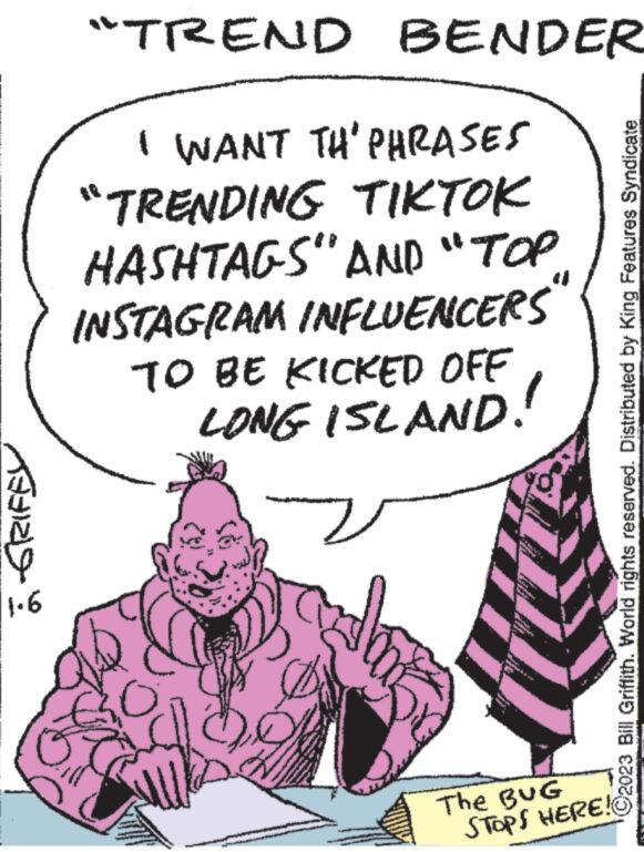 Mammal OCR: =-GRIFEL 1.6 "TREND BENDER I WANT TH' PHRASES "TRENDING TIKTOK HASHTAGS" AND "TOP INSTAGRAM INFLUENCERS" TO BE KICKED OFF LONG ISLAND! OU wwwwww www www. www Phone www. s 00 The BUG STOPS HERE! C2023 Bill Griffith. World rights reserved. Distributed by King Features Syndicate = -GRIFEL 1.6 " TREND BENDER I WANT TH ' PHRASES " TRENDING TIKTOK HASHTAGS " AND " TOP INSTAGRAM INFLUENCERS " TO BE KICKED OFF LONG ISLAND ! OU wwwwww www www . www Phone www . s 00 The BUG STOPS HERE ! C2023 Bill Griffith . World rights reserved . Distributed by King Features Syndicate