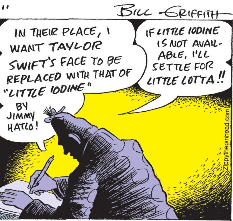 Gesture OCR: IN THEIR PLACEI WANT TAYLOR SWIFT'S FACE TO BE REPLACED WITH THAT OF "LITTLE IODINE" BY JIMMY HATLO! 24 T www A MEM 10003 N S www. F www MA www. S JUTT Dew www www www JOA F 30 30 A q wwww. www ww ww d Se www. T * ****** www F M A 7 were www * www www www ** #54 www BILL GRIFFITH IF LITTLE IODINE IS NOT AVAIL- ABLEI'LL SETTLE FOR LITTLE LOTTA!! 80 P www. www. W www y C ww www www S www. www. www. www Zippythepinhead.com We www IN THEIR PLACEI WANT TAYLOR SWIFT'S FACE TO BE REPLACED WITH THAT OF " LITTLE IODINE " BY JIMMY HATLO ! 24 T www A MEM 10003 N S www . F www MA www . S JUTT Dew www www www JOA F 30 30 A q wwww . www ww ww d Se www . T * ****** www F M A 7 were www * www www www ** # 54 www BILL GRIFFITH IF LITTLE IODINE IS NOT AVAIL ABLEI'LL SETTLE FOR LITTLE LOTTA !! 80 P www . www . W www y C ww www www S www . www . www . www Zippythepinhead.com We www