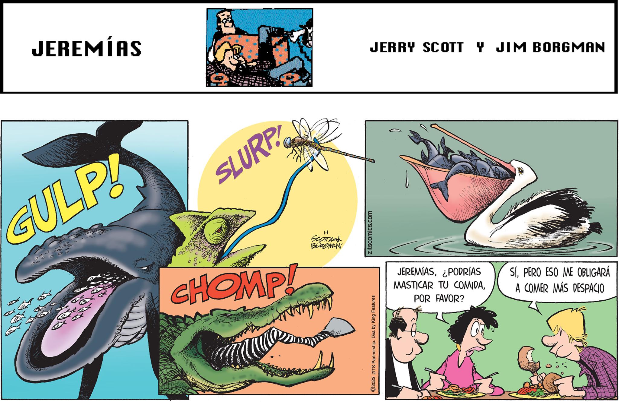 Slope OCR: JEREMÍAS GULP! SLURP CHOMP! 1-1 SCOTT and BORGMAN JERRY SCOTTY JIM BORGMAN zitscomics.com O2023 ZITS Partnership. Dist. by King Features JEREMÍAS¿PODRÍAS MASTICAR TU COMIDAPOR FAVOR? SÍPERO ESO ME OBLIGARÁ A COMER MÁS DESPACIO JEREMÍAS GULP ! SLURP CHOMP ! 1-1 SCOTT and BORGMAN JERRY SCOTTY JIM BORGMAN zitscomics.com O2023 ZITS Partnership . Dist . by King Features JEREMÍAS¿ PODRÍAS MASTICAR TU COMIDAPOR FAVOR ? SÍPERO ESO ME OBLIGARÁ A COMER MÁS DESPACIO