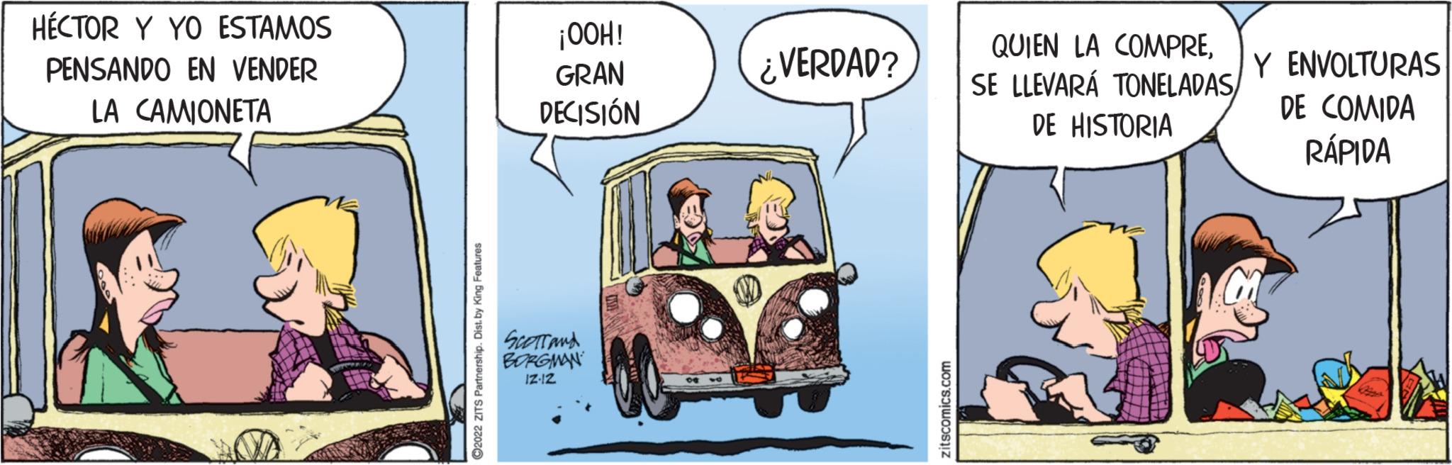 Classic car OCR: HÉCTOR Y YO ESTAMOS PENSANDO EN VENDER LA CAMIONETA ?2022 ZITS Partnership. Dist. by King Features ¡OOH! GRAN DECISIÓN Scorrand BORGMAN IZ-12 ¿VERDAD? zitscomics.com QUIEN LA COMPRESE LLEVARÁ TONELADAS/ DE HISTORIA Y ENVOLTURAS DE COMIDA RÁPIDA HÉCTOR Y YO ESTAMOS PENSANDO EN VENDER LA CAMIONETA ?2022 ZITS Partnership . Dist . by King Features ¡ OOH ! GRAN DECISIÓN Scorrand BORGMAN IZ - 12 ¿ VERDAD ? zitscomics.com QUIEN LA COMPRESE LLEVARÁ TONELADAS / DE HISTORIA Y ENVOLTURAS DE COMIDA RÁPIDA