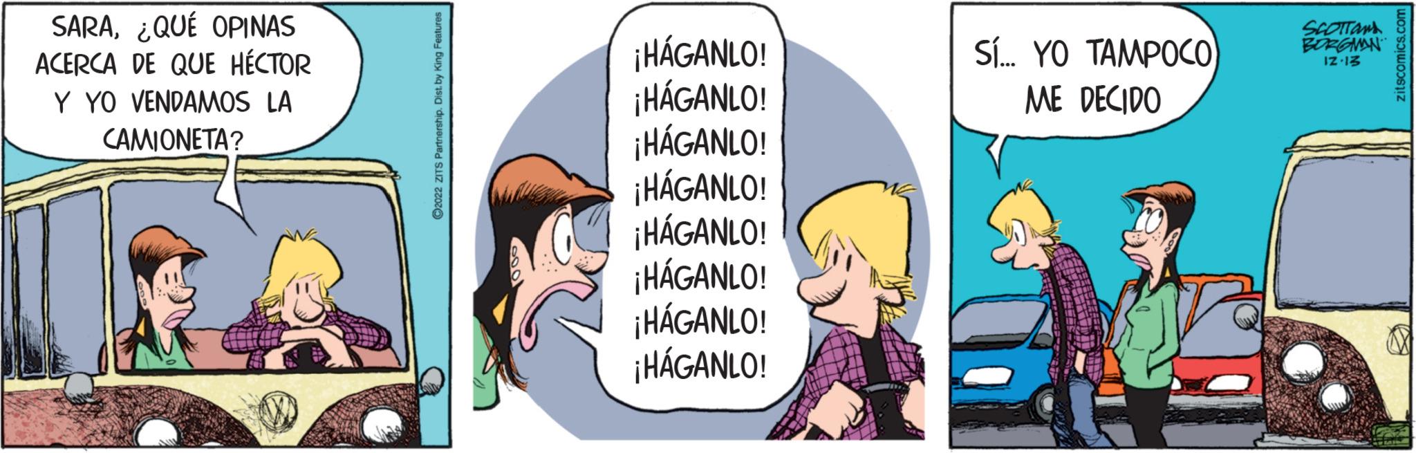 Conversation OCR: SARA¿QUÉ OPINAS ACERCA DE QUE HÉCTOR Y YO VENDAMOS LA CAMIONETA? ?2022 ZITS Partnership. Dist. by King Features ¡HÁGANLO! ¡HÁGANLO! ¡HÁGANLO! ¡HÁGANLO! ¡HÁGANLO! ¡HÁGANLO! ¡HÁGANLO! ¡HÁGANLO! SÍ... YO TAMPOCO ME DECIDO SCOTTON BORGMAN 12.13 zitscomics.com SARA¿ QUÉ OPINAS ACERCA DE QUE HÉCTOR Y YO VENDAMOS LA CAMIONETA ? ?2022 ZITS Partnership . Dist . by King Features ¡ HÁGANLO ! ¡ HÁGANLO ! ¡ HÁGANLO ! ¡ HÁGANLO ! ¡ HÁGANLO ! ¡ HÁGANLO ! ¡ HÁGANLO ! ¡ HÁGANLO ! SÍ ... YO TAMPOCO ME DECIDO SCOTTON BORGMAN 12.13 zitscomics.com