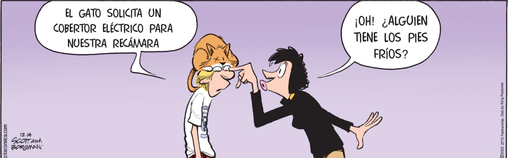 Art OCR: zitscomics.com 12.14 SCOTT and BORGMAN EL GATO SOLICITA UN COBERTOR ELÉCTRICO PARA NUESTRA RECÁMARA ¡OH! ¿ALGUIEN TIENE LOS PIES FRÍOS? ?2022 ZITS Partnership. Dist.by King Features zitscomics.com 12.14 SCOTT and BORGMAN EL GATO SOLICITA UN COBERTOR ELÉCTRICO PARA NUESTRA RECÁMARA ¡ OH ! ¿ ALGUIEN TIENE LOS PIES FRÍOS ? ?2022 ZITS Partnership . Dist.by King Features