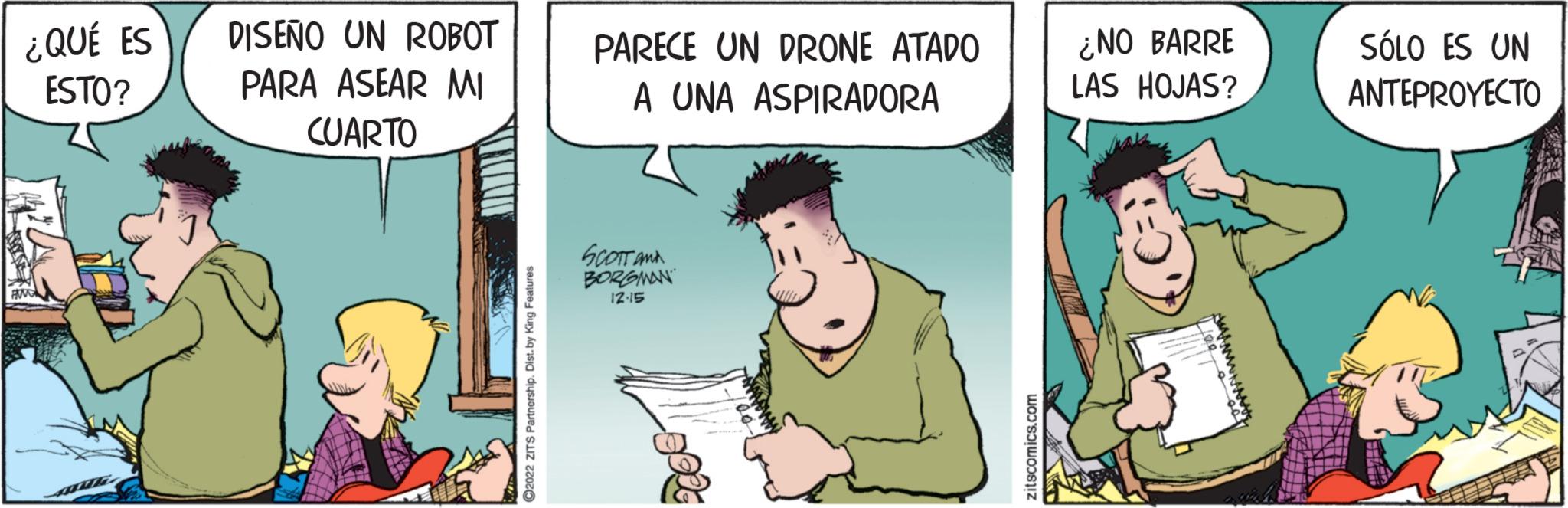 Art OCR: ¿QUÉ ES ESTO? PAND DISEÑO UN ROBOT PARA ASEAR MI CUARTO ?2022 ZITS Partnership. Dist. by King Features PARECE UN DRONE ATADO A UNA ASPIRADORA ? ?????? BORGMAN 12.15 zitscomics.com ¿NO BARRE LAS HOJAS? SÓLO ES UN ANTEPROYECTO 11411 ¿ QUÉ ES ESTO ? PAND DISEÑO UN ROBOT PARA ASEAR MI CUARTO ?2022 ZITS Partnership . Dist . by King Features PARECE UN DRONE ATADO A UNA ASPIRADORA ? ?????? BORGMAN 12.15 zitscomics.com ¿ NO BARRE LAS HOJAS ? SÓLO ES UN ANTEPROYECTO 11411