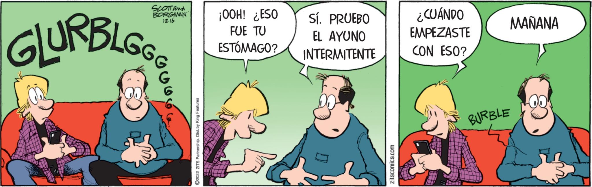 Humour OCR: SCOTT and BORGMAN 12.16 GLURBLGS ?2022 ZITS Partnership. Dist. by King Features ¡OOH! ¿ESO FUE TU ESTÓMAGO? Sí. PRUEBO EL AYUNO INTERMITENTE zitscomics.com ¿CUÁNDO EMPEZASTE CON ESO? TIT MAÑANA BURBLE SCOTT and BORGMAN 12.16 GLURBLGS ?2022 ZITS Partnership . Dist . by King Features ¡ OOH ! ¿ ESO FUE TU ESTÓMAGO ? Sí . PRUEBO EL AYUNO INTERMITENTE zitscomics.com ¿ CUÁNDO EMPEZASTE CON ESO ? TIT MAÑANA BURBLE