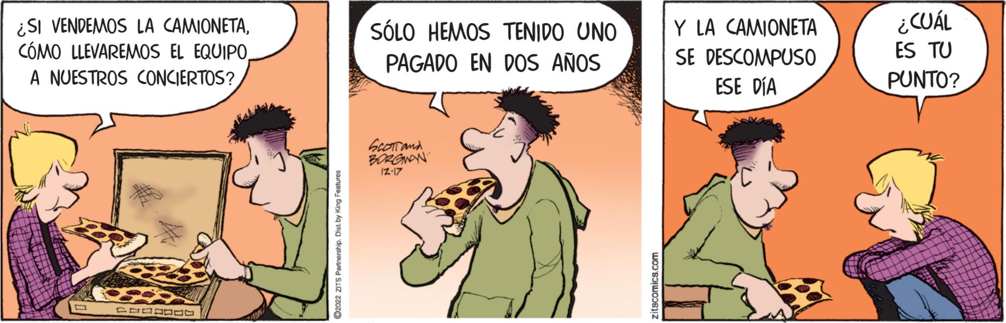 People OCR: ¿SI VENDEMOS LA CAMIONETACÓMO LLEVAREMOS EL EQUIPO A NUESTROS CONCIERTOS? wko TEDDE ?2022 ZITS Partnership. Dist. by King Features SÓLO HEMOS TENIDO UNO PAGADO EN DOS AÑOS SCOTT and BORGMAN 12.17 zitscomics.com Y LA CAMIONETA SE DESCOMPUSO ESE DÍA ¿CUÁL ES TU PUNTO? ¿ SI VENDEMOS LA CAMIONETACÓMO LLEVAREMOS EL EQUIPO A NUESTROS CONCIERTOS ? wko TEDDE ?2022 ZITS Partnership . Dist . by King Features SÓLO HEMOS TENIDO UNO PAGADO EN DOS AÑOS SCOTT and BORGMAN 12.17 zitscomics.com Y LA CAMIONETA SE DESCOMPUSO ESE DÍA ¿ CUÁL ES TU PUNTO ?