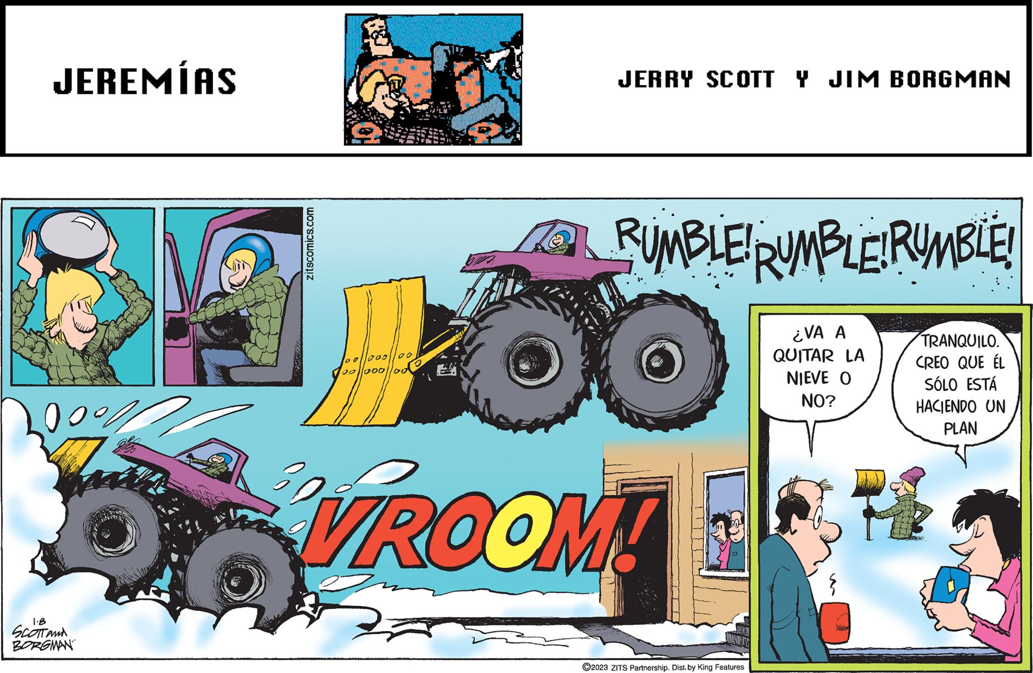 Vehicle OCR: JEREMÍAS 1.8 SCOTT AND BORGMAN POL zitscomics.com 80 00 100/1000 00||0001/00 JERRY SCOTT Y JIM BORGMAN RUMBLE! RUMBLE! RUMBLE! ¿VA A QUITAR LA NIEVE O NO? VROOM! ?2023 ZITS Partnership. Dist. by King Features TRANQUILO. CREO QUE ÉL SÓLO ESTÁ HACIENDO UN PLAN 798 JEREMÍAS 1.8 SCOTT AND BORGMAN POL zitscomics.com 80 00 100/1000 00 || 0001/00 JERRY SCOTT Y JIM BORGMAN RUMBLE ! RUMBLE ! RUMBLE ! ¿ VA A QUITAR LA NIEVE O NO ? VROOM ! ?2023 ZITS Partnership . Dist . by King Features TRANQUILO . CREO QUE ÉL SÓLO ESTÁ HACIENDO UN PLAN 798