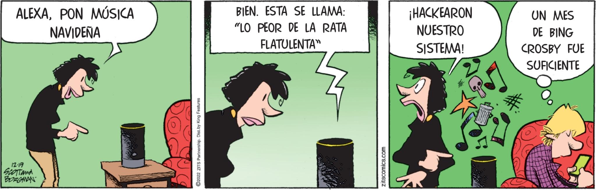 Fiction OCR: ALEXAPON MÚSICA NAVIDEÑA 12.19 SCOTTand BORGMAN ?2022 ZITS Partnership. Dist.by King Features BIEN. ESTA SE LLAMA: "LO PEOR DE LA RATA FLATULENTA zitscomics.com ¡HACKEARON NUESTRO SISTEMA! UN MES DE BING CROSBY FUE SUFICIENTE ALEXAPON MÚSICA NAVIDEÑA 12.19 SCOTTand BORGMAN ?2022 ZITS Partnership . Dist.by King Features BIEN . ESTA SE LLAMA : " LO PEOR DE LA RATA FLATULENTA zitscomics.com ¡ HACKEARON NUESTRO SISTEMA ! UN MES DE BING CROSBY FUE SUFICIENTE
