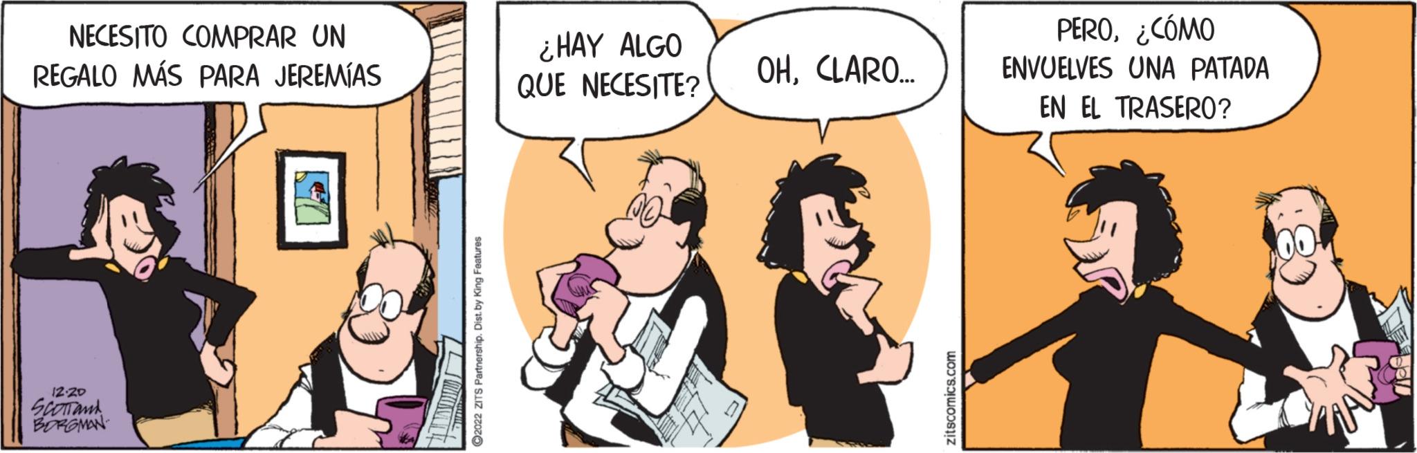 People OCR: NECESITO COMPRAR UN REGALO MÁS PARA JEREMÍAS 12.20 SCOTT and BORGMAN ?2022 ZITS Partnership. Dist. by King Features ¿HAY ALGO QUE NECESITE? OHCLARO... zitscomics.com PERO¿CÓMO ENVUELVES UNA PATADA EN EL TRASERO? NECESITO COMPRAR UN REGALO MÁS PARA JEREMÍAS 12.20 SCOTT and BORGMAN ?2022 ZITS Partnership . Dist . by King Features ¿ HAY ALGO QUE NECESITE ? OHCLARO ... zitscomics.com PERO¿ CÓMO ENVUELVES UNA PATADA EN EL TRASERO ?